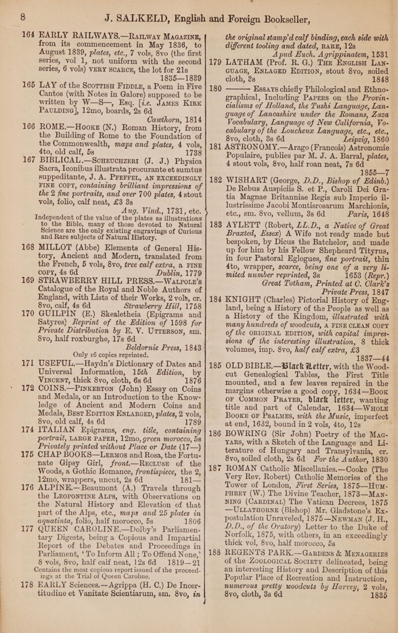 from its commencement in May 1836, to August 1839, plates, etc., 7 vols, 8vo (the first series, vol 1, not uniform with the second series, 6 vols) VERY SCARCE, the lot for 21s 1835—1889 LAY of the ScortisH FIppiE, a Poem in Five Cantos (with Notes in Galore) supposed to be written by W—S—, Esq. [te James Kirk PavLpDiIne], 12mo, boards, 2s 6d Cawthorn, 1814 165 166 the Building of Rome to the Foundation of the Commonwealth, maps and plates, 4 vols, 4to, old calf, 5s 1738 BIBLICAL.—Sonxvouzeri (J. J.) Physica Sacra, Iconibus illustrata procurante et sumtus suppeditante, J. A. PFEFFEL, AN EXCEEDINGLY FINE COPY, containing brilliant impressions of the 2 fine portraits, and over 700 plates, 4 stout vols, folio, calf neat, £3 38 Aug. Vind., 1781, etc. Independent of the value of the plates as illustrations to the Bible, many of those devoted to Natural Science are the only existing engravings of Curious and Rare subjects of Natural History. 168 MILLOT (Abbe) Elements of General His- tory, Ancient and Modern, translated from the French, 5 vols, 8vo, tree calf extra, a FINE cory, 4s 6d Dublin, 1779 169 STRAWBERRY HILL PRESS.—Watpotn’s Catalogue of the Royal and Noble Authors of England, with Lists of their Works, 2 vols, cr. 8vo, calf, 4s 6d Strawberry Hill, 1758 170 GUILPIN (E.) Skealetheia (Epigrams and Satyres) Reprint of the Edition of 1598 for Private Distribution by E. V. Utrerson, sm. 8vo, half roxburghe, 17s 6d Beldornie Press, 1843 Only 16 copies reprinted. 171 USEFUL.—Haydn’s Dictionary of Dates and Universal Information, 15th Edition, by VINCENT, thick 8vo, cloth, 6s 6d 1876 172 COINS.—Pinxkerton (John) Essay on Coins and Medals, or an Introduction to the Know- ledge of Ancient and Modern Coins and Medals, Best EDITION ENLARGED, plates, 2 vols, 8vo, old calf, 4s 6d 1789 174 ITALIAN Epigrams, eng. title, containing portrait, LARGE PAPER, 12mo, green morocco, 58 Privately printed without Place or Date (17—) 175 CHAP BOOKS—LeErmos and Rosa, the Fortu- nate Gipsy Girl, front.—ReEcLUsE of the Woods, a Gothic Romance, frontispiece, the 2, 12mo, wrappers, uncut, 2s 6d 181— 176 ALPINE.—Beaumont (A.) Travels through the LEOPONTINE ALPS, with Observations on the Natural History and Elevation of that part of the Alps, etc., maps and 25 plates in aquatinta, folio, half morocco, 5s 1806 177 QUEEN CAROLINE.—Dolby’s Parliamen- tary Digests, being a Copious and Impartial Report of the Debates and Proceedings in Parliament, ‘To Inform All ; To Offend None,’ 8 vols, 8vo, half calf neat, 12s 6d 1819—21 Contains the most copious report issued of the proceed- ings at the Trial of Queen Caroline. 178 EARLY Sciences.— Agrippa (H. C.) De Incer- 167 different tooling and dated, RARE, 128 Apud Huch. Agrippinatem, 1531 179 LATHAM (Prof. R. G.) THz Enews Lan- GUAGE, ENLAGED EDITION, stout 8yo, soiled cloth, 2s 1848 180 — Essays chiefly Philological and Ethno- graphical, Including Papers on the Provin- cialisms of Holland, the Tushi Language, Lan- guage of Lancashire under the Romans, Zaza Vocabulary, Language of New California, Vo- cabulary of the Loucheux Language, etc., etc., 8yvo, cloth, 3s 6d Leipzig, 1860 181 ASTRONOMY.—Arago (Francois) Astronomie Populaire, publies par M. J. A. Barral, plates, 4 stout vols, 8vo, half roan neat, 7s 6d 1855—7 182 WISHART (George, D.D., Bishop of Edinb.) De Rebus Auspiciis 8. et P., Caroli Dei Gra- tia Magnae Britanniae Regis sub Imperio il- lustrissime Jacobi Montisrosarum Marchionis, etc., sm. 8vo, vellum, 8s 6d Paris, 1648 183 AYLETT (Robert, ZZ.D., a Native of Great Braxted, Essex) A Wife not ready made but bespoken, by Dicus the Batchelor, and made up for him by his Fellow Shepheard Tityrus, in four Pastoral Eglogues, fine portrait, thin 4to, wrapper, scarce, being one of a very li- mited number reprinted, 38 1653 (Repr.) Great Totham, Printed at C. Clark’s Private Press, 1847 KNIGHT (Charles) Pictorial History of Eng- land, being a History of the People as well as a History of the Kingdom, dllustrated with many hundreds of woodcuts, A FINE CLEAN COPY of the ORIGINAL EDITION, with capital impres- sions of the interesting illustration, 8 thick volumes, imp. 8vo, half calf extra, £3 1837—44 OLD BIBLE.—@lack Letter, with the Wood- cut Genealogical Tables, the First Title mounted, and a few leaves repaired in the margins otherwise a good copy, 1634—Boox or Common Prayer, black letter, wanting title and part of Calendar, 1634—WHOLE BooKE OF PSALMES, with the Music, imperfect at end, 1632, bound in 2 vols, 4to, 12s BOWRING (Sir John) Poetry of the Mac- YARS, with a Sketch of the Language and Li- terature of Hungary and Transylvania, cr. 8vo, soiled cloth, 28 6d For the Author, 1830 ROMAN Catholic Miscellanies.—Cooke (The Very Rev. Robert) Catholic Memories of the Tower of London, First Series, 1875—Hum- PHREY (W.) The Divine Teacher, 1873—Man- NING (CARDINAL) The Vatican Decrees, 1875 —ULLATHORNE (Bishop) Mr. Gladstone’s Ex- postulation Unraveled, 1875—Nurwman (J. H., D.D., of the Oratory) Letter to the Duke of Norfolk, 1875, with others, in an exceedingly thick vol, 8vo, half morocco, 5s REGENTS PARK.—Garpens &amp; MENAGERIES of the Zootoaica Socipry delineated, being an interesting History and Description of this Popular Place of Recreation and Instruction, numerous pretty woodcuts by Harvey, 2 vols, 8vo, cloth, 3s 6d 1835  184 185 186 a 18 188