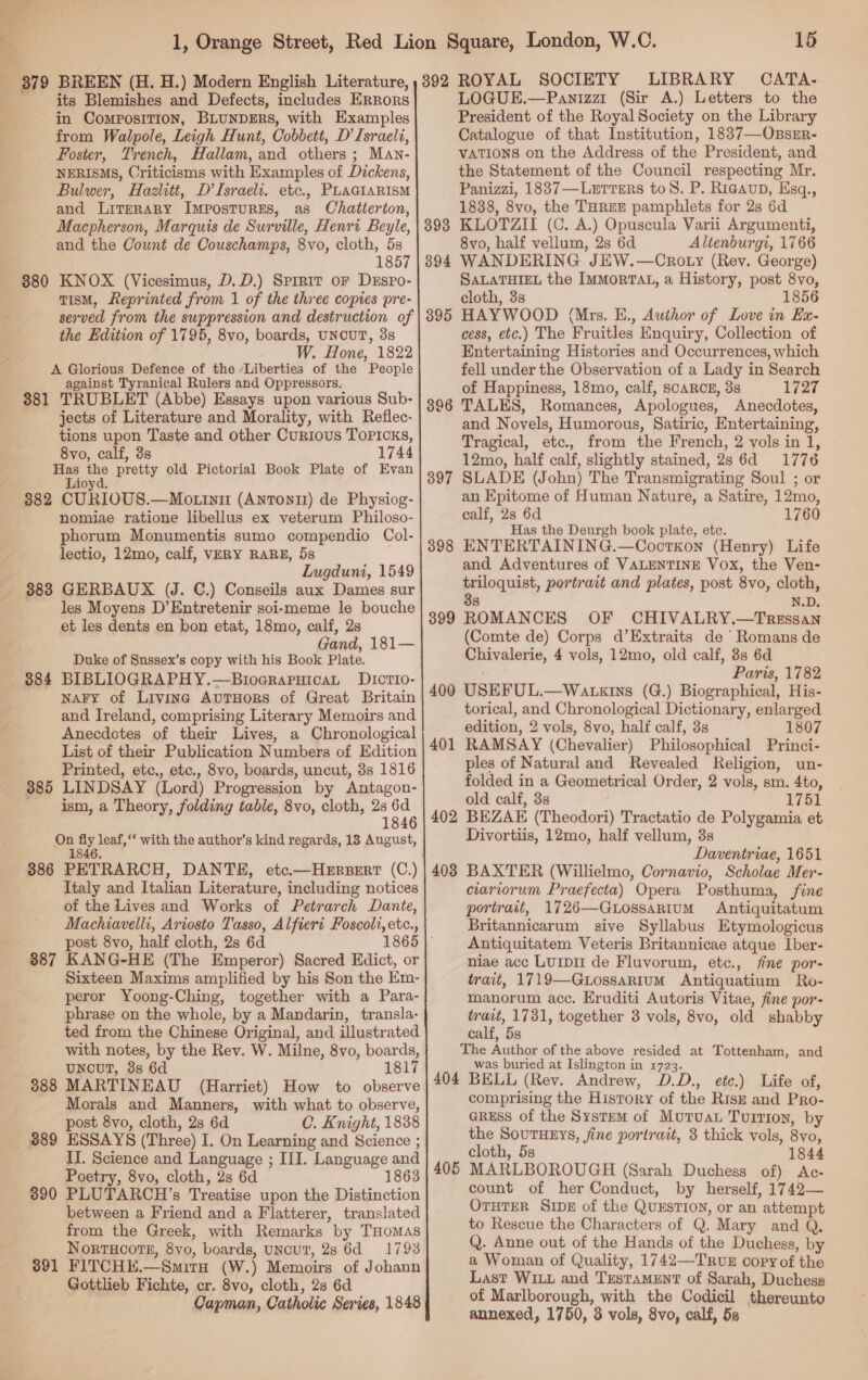 ——- : 379 BREEN (H. H.) Modern English Literature, its Blemishes and Defects, includes ERRORS in Composition, BLUNDERS, with Examples from Walpole, Leigh Hunt, Cobbett, D’ Israeli, Foster, Trench, Hallam, and others ; Man- NERISMS, Criticisms with Examples of Dickens, Bulwer, Hazlitt, D’Israeli. etc., PLAGIARISM and Literary ImposturEs, as Chatterton, Macpherson, Marquis de Surville, Henri Beyle, and the Count de Couschamps, 8vo, cloth, 5s 1857 KNOX (Vicesimus, D.D.) Sprrit or DEspPo- TisM, Reprinted from 1 of the three copies pre- served from the suppression and destruction of the Edition of 1795, 8vo, boards, UNCUT, 3s W. Hone, 1822 A Glorious Defence of the ‘Liberties of the People against Tyranical Rulers and Oppressors.. 381 TRUBLET (Abbe) Essays upon various Sub- jects of Literature and Morality, with Reflec- tions upon Taste and other Curious ToPicks, 8vo, calf, 3s 1744 Has pe pretty old Pictorial Book Plate of Evan Lioyd. 382 CURIOUS.—Motinu (Antontit) de Physiog- nomiae ratione libellus ex veterum Philoso- phorum Monumentis sumo compendio Col- lectio, 12mo, calf, VERY RARE, 5s Lugduni, 1549 383 GERBAUX (J. C.) Conseils aux Dames sur les Moyens D’Entretenir soi-meme le bouche et les dents en bon etat, 18mo, calf, 2s Gand, 181— Duke of Snssex’s copy with his Book Plate. BIBLIOGRAPHY.—BioerapuicaL DIcrio- naFy of Livine AvuTHors of Great Britain and Ireland, comprising Literary Memoirs and Anecdotes of their Lives, a Chronological List of their Publication Numbers of Edition Printed, etc,, etc., 8vo, boards, uncut, 3s 1816 LINDSAY (Lord) Progression by Antagon- ism, a Theory, folding table, 8vo, cloth, 23 6d 1846 oe i leaf,‘ with the author’s kind regards, 13 August, 386 PETRARCH, DANTE, etc.—Herperr (C.) Italy and Italian Literature, including notices of the Lives and Works of Petrarch Dante, 380 384 385 post 8vo, half cloth, 2s 6d 887 KANG-HE (The Emperor) Sacred Edict, or Sixteen Maxims amplified by his Son the Em- peror Yoong-Ching, together with a Para- phrase on the whole, by a Mandarin, transla- ted from the Chinese Original, and illustrated with notes, by the Rev. W. Milne, 8vo, boards, UNnouT, 3s 6d 1817 888 MARTINEAU (Harriet) How to observe Morals and Manners, with what to observe, post 8vo, cloth, 2s 6d C. Knight, 1838 389 ESSAYS (Three) I. On Learning and Science ; II. Science and Language ; III. Language and Poetry, 8vo, cloth, 2s 6d 1863 3890 PLUTARCH’s Treatise upon the Distinction between a Friend and a Flatterer, translated from the Greek, with Remarks by THomas NorrHoote, 8vo, boards, uNcuT, 28 6d = 17938 391 FITCHE.—-Smira (W.) Memoirs of Johann Gottlieb Fichte, cr. 8vo, cloth, 28 6d Capman, Catholic Series, 1848    15 392 ROYAL SOCIETY LIBRARY CATA. LOGUE.—Panizzr (Sir A.) Letters to the President of the Royal Society on the Library Catalogue of that Institution, 1837—OnszrR- VATIONS on the Address of the President, and. the Statement of the Council respecting Mr. Panizzi, 1837—Lxrrers toS. P. Riaaup, Esq., 1838, 8vo, the THREE pamphlets for 2s 6d KLOTZII (C. A.) Opuscula Varii Argumenti, 8vo, half vellum, 2s 6d Altenburgi, 1766 WANDERING JEW.—Croty (Rev. George) SALATHIEL the ImMorTAL, a History, post 8vo, cloth, 3s 1856 HAYWOOD (Mrs. E., Author of Love in Ex- cess, etc.) The Fruitles Enquiry, Collection of Entertaining Histories and Occurrences, which fell under the Observation of a Lady in Search of Happiness, 18mo, calf, scARCE, 38 1727 TALES, Romances, Apologues, Anecdotes, and Novels, Humorous, Satiric, Entertaining, Tragical, etc., from the French, 2 vols in 1, 12mo, half calf, slightly stained, 2s 6d 1776 SLADE (John) The Transmigrating Soul ; or an Epitome of Human Nature, a Satire, 12mo, calf, 2s 6d 1760 Has the Deurgh book plate, etc. ENTERTAINING.—Coorkxon (Henry) Life and Adventures of VALENTINE Vox, the Ven- triloquist, portrait and plates, post 8vo, de, 38 ROMANCES OF CHIVALRY. ee (Comte de) Corps d’Extraits de Romans de Eevaloris, 4 vols, 12mo, old calf, 8s 6d Paris, 1782 USEFUL. —WALKINS (G.) Biographical, His- torical, and Chronological Dictionary, enlarged edition, 2 vols, 8vo, half calf, 3s 1807 RAMSAY (Chevalier) Philosophical Princi- ples of Natural and Revealed Religion, un- folded in a Geometrical Order, 2 vols, sm. 4to, old calf, 3s 1751 402 BEZAE (Theodori) Tractatio de Polygamia, et Divortiis, 12mo, half vellum, 3s Daventriae, 1651 403 BAXTER (Willielmo, Cornavio, Scholae Mer- ciarvorum Praefecta) Opera Posthuma, fine portrait, 1726—QGtossarium Antiquitatum Britannicarum sive Syllabus Etymologicus Antiquitatem Veteris Britannicae atque Iber- niae acc LUIDI de Fluvorum, etc., fine por- trait, 1719—GLossaRium Antiquatium Ro- manorum acc. Eruditi Autoris Vitae, fine por- trait, 1781, together 3 vols, 8vo, old shabby calf, 5s The Fagin of the above resided at Tottenham, and was buried at Islington in 1723. 404 BELL (Rev. Andrew, D.D., etc.) Life of, comprising the History of the RIsE and Pro- GRESS of the System of Mutuau Tuition, by the SouTHEYs, fine portrait, 8 thick vols, 8v0, cloth, 5s 1844 MARLBOROUGH (Sarah Duchess of) &lt;Ac- count of her Conduct, by herself, 1742— OruTER SIDE of the QuEstion, or an attempt to Rescue the Characters of Q. Mary and Q. Q. Anne out of the Hands of the Duchess, by a Woman of Quality, 1742—TruxE copy of the Last WILL and TrestaMENT of Sarah, Duchess of Marlborough, with the Codicil thereunto annexed, 1750, 3 vols, 8vo, calf, 5s 396 397 398 399 400 401 405