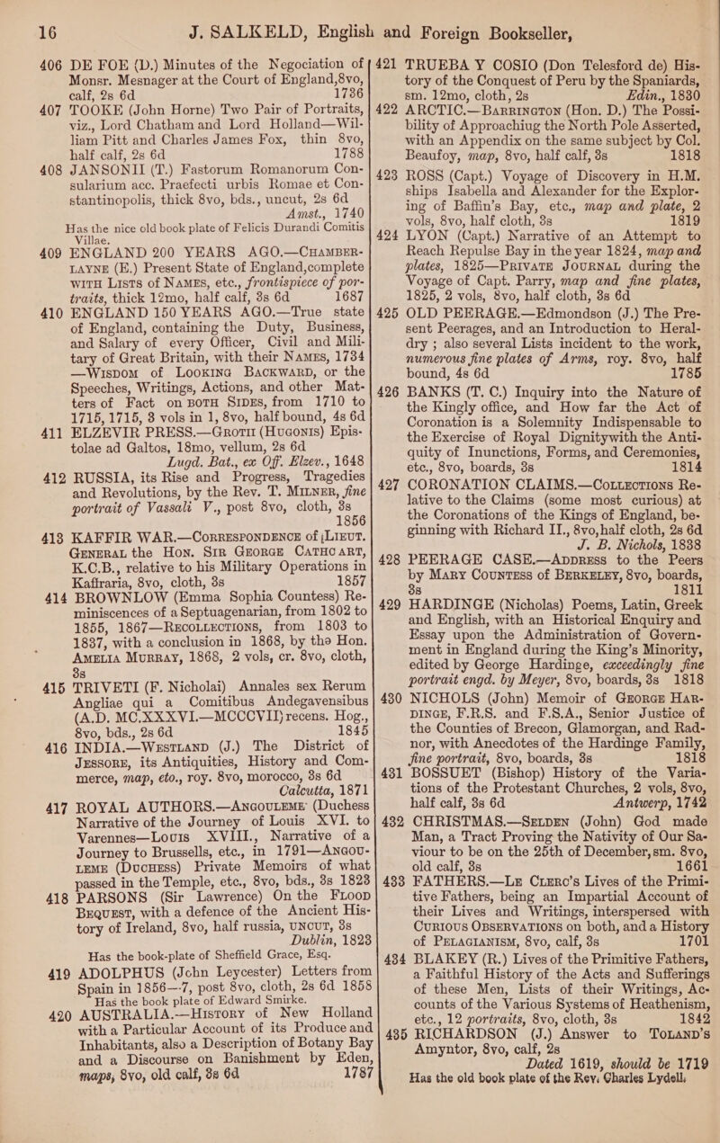 406 DE FOE ({D.) Minutes of the Negociation of Monsr. Mesnager at the Court of England,8vo, calf, 2s 6d 1736 407 TOOKE (John Horne) Two Pair of Portraits, viz., Lord Chatham and Lord Holland—Wil- liam Pitt and Charles James Fox, thin 8vo, half calf, 2s 6d 1788 408 JANSONII (T.) Fastorum Romanorum Con- sularium acc. Praefecti urbis Romae et Con- stantinopolis, thick 8vo, bds., uncut, 2s 6d Amst., 1740 Has the nice old book plate of Felicis Durandi Comitis Villae. 409 ENGLAND 200 YEARS AGO.—CHAMBER- LAYNE (E.) Present State of England,complete witH Lists of Namgs, etc., frontispiece of por- traits, thick 12mo, half calf, 3s 6d 1687 410 ENGLAND 150 YEARS AGO.—True state of England, containing the Duty, Business, and Salary of every Officer, Civil and Mili- tary of Great Britain, with their Namegs, 1734 —Wispom of Lookina BackwarbD, or the Speeches, Writings, Actions, and other Mat- ters of Fact on BoTH SiDEs, from 1710 to 1715, 1715, 3 vols in 1, 8vo, half bound, 4s 6d 411 ELZEVIR PRESS.—Grott (Huconis) Epis- tolae ad Galtos, 18mo, vellum, 2s 6d Lugd. Bat., ex Off. Elzev., 1648 412 RUSSIA, its Rise and Progress, Tragedies and Revolutions, by the Rev. T. Miner, jine portrait of Vassali V., post 8vo, cloth, ae 418 KAFFIR WAR.—CorRESPONDENCE of (LIEUT. GENERAL the Hon. StR GEORGE CATHCART, K.C.B., relative to his Military Operations in Kaftraria, 8vo, cloth, 3s 1857 414 BROWNLOW (Emma Sophia Countess) Re- miniscences of a Septuagenarian, from 1802 to 1855, 1867—Recoutections, from 1803 to 1837, with a conclusion in 1868, by the Hon. Ametia Murray, 1868, 2 vols, cr. 8vo, cloth, 38 415 TRIVETI (F. Nicholai) Annales sex Rerum Angliae quia Comitibus Andegavensibus (A.D. MC.XXXVI.—MCCCVID recens. Hog., 8vo, bds., 2s 6d 1845 416 INDIA.—WestLanD (J.) The District of JESSORE, its Antiquities, History and Com- merce, map, eto., roy. 8vo, morocco, 3s 6d Calcutta, 1871 417 ROYAL AUTHORS.—AncovuLEME (Duchess Narrative of the Journey of Louis XVI. to Varennes—Lovuis XVIII., Narrative of a Journey to Brussells, etc., in 1791—Anaov- LEME (DucHEss) Private Memoirs of what passed in the Temple, etc., 8vo, bds., 3s 1828 418 PARSONS (Sir Lawrence) On the FLoop BEQUEST, with a defence of the Ancient His- tory of Ireland, 8vo, half russia, UNCUT, 3s Dublin, 1828 Has the book-plate of Sheffield Grace, Esq. 419 ADOLPHUS (John Leycester) Letters from Spain in 1856—-7, post 8vo, cloth, 2s 6d 1858 Has the book plate of Edward Smirke. 420 AUSTRALIA.—History of New Holland with a Particular Account of its Produce and Inhabitants, also a Description of Botany Bay and a Discourse on Banishment by Eden, maps, 8vo, old calf, 88 6d 1787  421 422 42 to) 424 425 426 427 428 429 430 431 432 433 434 TRUEBA Y COSIO (Don Telesford de) His- tory of the Conquest of Peru by the Spaniards, sm. 12mo, cloth, 2s Edin., 1830 ARCTIC.—Barrineton (Hon. D.) The Possi- bility of Approachiug the North Pole Asserted, with an Appendix on the same subject by Col. Beaufoy, map, 8vo, half calf, 3s 1818 ROSS (Capt.) Voyage of Discovery in H.M. ships Isabella and Alexander for the Explor- ing of Baffin’s Bay, etc. map and plate, 2 vols, 8vo, half cloth, 3s 1819 LYON (Capt.) Narrative of an Attempt to Reach Repulse Bay in the year 1824, map and plates, 1825—PrivatE JOURNAL during the Voyage of Capt. Parry, map and fine plates, 1825, 2 vols, 8vo, half cloth, 3s 6d OLD PEERAGE.—Edmondson (J.) The Pre- sent Peerages, and an Introduction to Heral- dry ; also several Lists incident to the work, numerous fine plates of Arms, roy. 8vo, half bound, 4s 6d 1785 BANKS (T. C.) Inquiry into the Nature of the Kingly office, and How far the Act of Coronation is a Solemnity Indispensable to the Exercise of Royal Dignitywith the Anti- quity of Inunctions, Forms, and Ceremonies, etc., 8vo, boards, 3s 1814 CORONATION CLAIMS.—Cotuxctions Re- lative to the Claims (some most curious) at the Coronations of the Kings of England, be- ginning with Richard II., 8vo,half cloth, 2s 6d J. B. Nichols, 1838 PEERAGE CASE.—AppreEss to the Peers by Mary Countess of BERKELEY, 8vo, boards, 38 1811 HARDINGE (Nicholas) Poems, Latin, Greek and English, with an Historical Enquiry and Essay upon the Administration of Govern- ment in England during the King’s Minority, edited by George Hardinge, exceedingly fine portrait engd. by Meyer, 8vo, boards, 3s 1818 NICHOLS (John) Memoir of Gzorazt Har- DINGE, F.R.S. and F.8.A., Senior Justice of the Counties of Brecon, Glamorgan, and Rad- nor, with Anecdotes of the Hardinge Family, jine portrait, 8vo, boards, 3s 1818 BOSSUET (Bishop) History of the Varia- tions of the Protestant Churches, 2 vols, 8vo, half calf, 3s 6d Antwerp, 1742 CHRISTMAS.—SgEtprn (John) God made Man, a Tract Proving the Nativity of Our Sa- viour to be on the 25th of December,sm. 8vo, old calf, 3s 1661 FATHERS.—LE Cuxr0o’s Lives of the Primi- tive Fathers, being an Impartial Account of their Lives and Writings, interspersed with CURIOUS OBSERVATIONS on both, anda History of PELAGIANISM, 8vo, calf, 3s 1701 BLAKEY (R.) Lives of the Primitive Fathers, a Faithful History of the Acts and Sufferings of these Men, Lists of their Writings, Ac- counts of the Various Systems of Heathenism, etc., 12 portraits, 8vo, cloth, 3s 1842 Amyntor, 8vo, calf, 28 Dated 1619, should be 1719