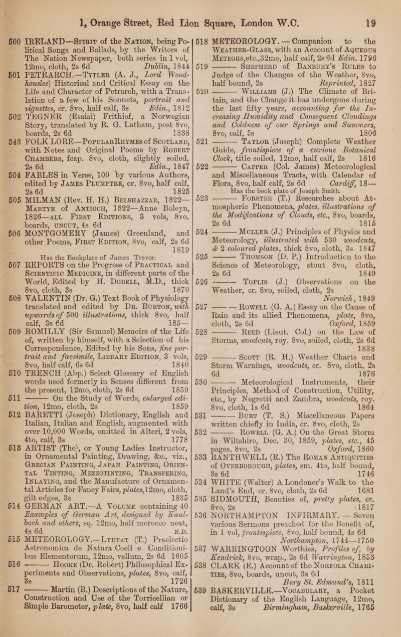 A litical Songs and Ballads, by the Writers of The Nation Newspaper, both series in 1 vol, 12mo, cloth, 2s 6d Dublin, 1844 PETRARCH.—Tyruer (A. J., Lord Wood- houslee) Historical and Critical Essay on the Life and Character of Petrarch, with a Trans- lation of afew of his Sonnets, portrait and vignettes, cr, 8vo, half calf, 3s Edin., 1812 TEGNER (EKsaiai) Frithiof, a Norwegian Story, translated by R. G. Latham, post 8vo, FOLK LORE—PorutarRuyMes cf ScoTLuanD, with Notes and Original Poems by ROBERT CHAMBERS, fcap. 8vo, cloth, slightly soiled, 28 6d Edin., 1847 FABLES in Verse, 100 by various Authors, edited by JAMES PLUMPTRE, cr. 8vo, half calf, 2s 6d 1825 MILMAN (Rey. H. H.) BetsHazzar, 1822— Martyk of AntTIocH, 1822—Anne Boleyn, 1826—att First Ep:tions, 3 vols, 8vo, boards, uncuT, 4s 6d MONTGOMERY (James) Greenland, and other Poems, First EDITION, 8vo, calf, 2s 6d 1819 502 543 505 Has the Bookplate of ,James Trevor. Sctentiric MEDICINE, in different parts of the World, Edited by H. DoBEeLtt, M.D., thick 8vo, cloth, 3s 1870 508 VALENTIN (Dr. G.) Text Book of Physiology translated and edited by Dr. Burton, with upwards of 500 illustrations, thick 8vo, half of, written by himself, with a Selection of his Correspondence, Edited by his Sons, fine por- trait and facsimile, LIBRARY EDITION, 3 vols, 8vo, half calf, 6s 6d 1840 510 TRENCH (Abp.) Select Glossary of English words used formerly in Senses different from the present, 12mo, cloth, 2s 6d 1859 511 On the Study of Words, enlarged edi- tion, 12mo, cloth, 2s 1859 512 BARETTI (Joseph) Dictionary, English and Italian, Italian and English, augmented with over 10,000 Words, omitted in Alteri, 2 vols, 4to, calf, 3s 1778 513 ARTIST (The), or Young Ladies Instructor, in Ornamental Painting, Drawing, &amp;c., viz., GRECIAN PaInTING, JAPAN PAINTING, ORIEN- TAL TINTING, MEZZOTINTING, TRANSFERING, INLAYING, and the Manufacture of Ornamen- tal Articles for Fancy Fairs, plates, 12mo, cloth, gilt edges, 3s 1835 514 GERMAN ART.—A Vo.tvume containing 40 Examples of German Art, designed by Kaul- bach and others, sq. 12mo, half morocco neat, 4s 6d N.D. 515 METEOROLOGY.—Lypyat (T.) Praelectio Astronomica de Natura Coeli e Conditioni- bus Elementorum, 12mo, vellum, 2s 6d 1605 Hooke (Dr. Robert) Philosophical Ex- periments and Observations, plates, 8vo, calf, 38 1726 517 Martin (B.) Descriptions of the Nature, Construction and Use of the Torricellian or Simple Barometer, plate, 8vo, half calf 1766  516   518 METEOROLOGY.— Companion to _ the WEATHER-GLASS, with an Account of AQuEOUS METEORS, etc.,32mo, half calf, 2s 6d Edin. 1796 SHEPHERD of BanBuRy’s RULES to Judge of the Changes of the Weather, 8vo, half bound, 2s Reprinted, 1827 Witiams (J.) The Climate of Bri- tain, and the Change it has undergone during the last fifty years, accounting for the In- creasing Humidity and Consequent Cloudings and Coldness of our Springs and Summers, TAYLOR (Joseph) Complete Weather Guide, frontispiece of a curious Botanical Clock, title soiled, 12mo, half calf, 2s 1816 Capper (Col. James) Meteorological and Miscellaneous Tracts, with Calendar of Flora, 8vo, half calf, 2s 6d Cardiff, 18— Has the book plate of Joseph Smith, Forster (T.) Researches about At- mospheric Phenomena, plates, illustrations of the Modifications of Clouds, etc., 8vv, boards, Mouuer (J.) Principles of Physics and Meteorology, dlustrated with 530 woodcuts, d&amp; 2 coloured plates, thick 8vo, cloth, 8s 1847 519  520  521   522  524    525 THomson (D. P.) Introducticn to the Science of Meteorology, stout 8vo, cloth, 2s 6d 1849 526 Tortis (J.) Observations on the Weather, cr. 8vo, soiled, cloth, 2s Norwich, 1849 — — Rowett (G. A.) Essay on the Cause of Rain and its allied Phenomena, plate, 8vo, REED (Lieut. Col.) on the Law of Storms, woodcuts, roy. 8vv, soiled, cloth, 2s 6d 1838 527  528  529 Scorr (R. H.) Weather Charts and Storm Warnings, woodcuts, cr. 8vo, cloth, 2s 6d 1876 530 ——-— Meteorological Instruments, their Principles, Method of Construction, Utility, etc., by Negretti and Zambra, woodcuts, roy. 8vo, cloth, 1s 6d 1864 ——— Burt (T. 8.) Miscellaneous Papers written chiefly in India, cr. 8vo, cloth, 2s ——- Rowe. (G. A.) On the Great Storm in Wiltshire, Dec. 30, 1859, plates, etc., 45 pages, 8vo, 2s Oxford, 1860 RANTHWELL (R.) The Roman ANTIQUITIES of OVFRBOROUGH, plates, sm. 4to, half bound, 3s 6d 1746 WHITE (Walter) A Londoner’s Walk to the Land’s End, er. 8vo, cloth, 2s 6d 1681 SIDMOUTH, Beauties of, pretty plates, cr. 8vo, 2s -1817 NORTHAMPTON INFIRMARY. — Seven various Sermons preached for the Benefit of, in 1 vol, frontispiece, 8vo, half bound, 4s 6d Northampton, 1744—1750 587 WARRINGTOON Worthies, Profiles of, by Kendrick, 8vo, wrap., 28 6d Warrington, 1853 5388 CLARK (E.) Account of the NoRFoLK CHarRI- TIES, 8vo, boards, uncut, 3s 6d Bury St. Hdmund’s, 1811 589 BASKERVILLE.—VocapuLaRy, a Pocket Dictionary of the English Language, 12mo, calf, 3s Birmingham, Baskerville, 1765 531 532 533 534 535 536