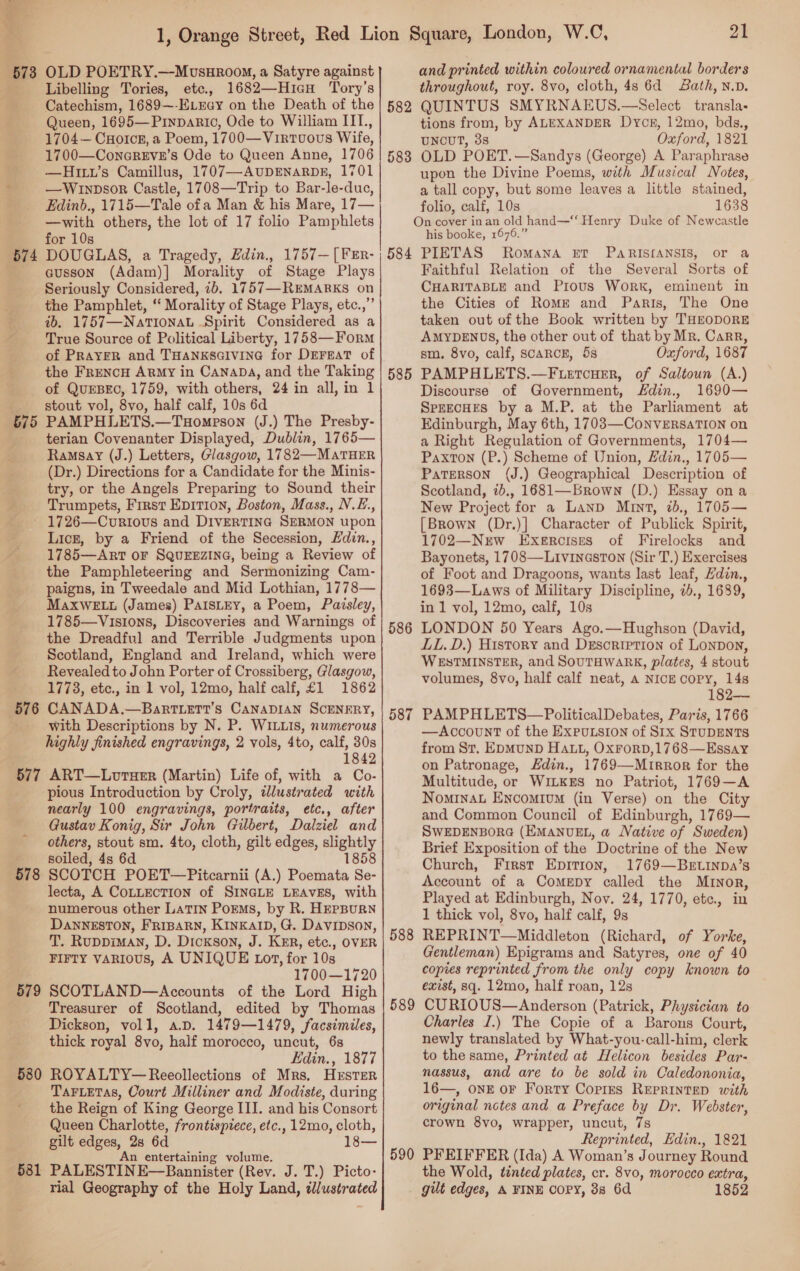  BT 3 B74 575 576 577 578 579 580 581 OLD POETRY.—Movsur00\, a Satyre against Libelling Tories, etc., 1682—HIcH Tory’s Catechism, 1689~-ELEay on the Death of the Queen, 1695—Pinparic, Ode to William IIL., 1704— CuHoIck, a Poem, 1700—Virtvuovs Wife, 1700—ConcrEvE’s Ode to Queen Anne, 1706 —Hiw’s Camillus, 1707—AUDENARDE, 1701 —WInpsor Castle, 1708—Trip to Bar-le-duc, Edinb., 1715—Tale ofa Man &amp; his Mare, 17— —with others, the lot of 17 folio Pamphlets for 10s DOUGLAS, a Tragedy, Edin., 1757—[FEr- ausson (Adam)] Morality of Stage Plays Seriously Considered, ib. 1757—REMARKS on the Pamphlet, “ Morality of Stage Plays, etc.,’ ib. 1757—NaTIONAL Spirit Considered as a True Source of Political Liberty, 1758—Form of PRAYER and THANKSGIVING for DEFEAT of the FrencH ARMy in CanaDA, and the Taking of QuEBEC, 1759, with others, 24 in all, in 1 stout vol, 8vo, half calf, 10s 6d PAMPHLETS.—Tuompson (J.) The Presby- terian Covenanter Displayed, Dublin, 1765— Ramsay (J.) Letters, Glasgow, 1782—MATHER (Dr.) Directions for a Candidate for the Minis- try, or the Angels Preparing to Sound their Trumpets, First Epition, Boston, Mass., N.E., 1726—Courious and DIVERTING SERMON upon Licz, by a Friend of the Secession, Hdin., 1785—ARrtT oF SQUEEZING, being a Review of the Pamphleteering and Sermonizing Cam- paigns, in Tweedale and Mid Lothian, 1778— MaxwELu (James) PaIsLey, a Poem, Paisley, 1785—Visions, Discoveries and Warnings of the Dreadful and Terrible Judgments upon Scotland, England and Ireland, which were Revealed to John Porter of Crossiberg, Glasgow, 1773, etc., in 1 vol, 12mo, half calf, £1 1862 CANADA.—BartTLerT’s CANADIAN SCENERY, with Descriptions by N. P. WILLIS, numerous highly finished engravings, 2 vols, 4to, calf, 30s 1842 ART—LotuHeErR (Martin) Life of, with a Co- pious Introduction by Croly, ddlustrated with nearly 100 engravings, portraits, etc., after Gustav Konig, Sir John Gilbert, Dalziel and others, stout sm. 4to, cloth, gilt edges, slightly soiled, 4s 6d 858 SCOTCH POET—Pitcarnii (A.) Pusihote So. lecta, A COLLECTION of SINGLE LEAVES, with numerous other LATIN Porms, by R. HEPBURN DANNESTON, FRIBARN, KINKAID, G. Davipson, T. Ruppiman, D. Dickson, J. KER, etc., OVER FIFTY VARIOUS, A UNIQUE Lot, for 10s 1700—1720 SCOTLAND—Accounts of the Lord High Treasurer of Scotland, edited by Thomas Dickson, voll, a.D. 1479—1479, facsimiles, thick royal 8vo, half morocco, uncut, 6s Edin., 1877 ROYALTY—Reeollections of Mrs, HEsTER TAFLETAS, Court Milliner and Modiste, during the Reign of King George III. and his Consort Queen Charlotte, frontispiece, etc., 12mo, cloth, gilt ce = 6d i n entertaining volume. PALESTIN E—Bannister (Rev. J. T.) Picto- 582 583 584 585 586 587 588 589 590 21 and printed within coloured ornamental borders throughout, roy. 8vo, cloth, 4s 6d ath, N.v. QUINTUS SMYRNAEUS.—Select transla- tions from, by ALEXANDER Dyce, 12mo, bds., UNCUT, 38 Oxford, 1821 OLD POET.—Sandys (George) A Paraphrase upon the Divine Poems, with Musical Notes, a tall copy, but some leaves a little stained, folio, calf, 10s 1638 On cover inan old hand—‘‘ Henry Duke of Neweastle his booke, 1676.” PIETAS Romana ET PARIS{[ANSIS, or a Faithful Relation of the Several Sorts of CHARITABLE and Prous Work, eminent in the Cities of Romk and Paris, The One taken out of the Book written by THEODORE AMYDENDS, the other out of that by Mr. Carr, sm. 8vo, calf, SCARCE, 5s Oxford, 1687 PAMPHLETS.—F uetcHer, of Saltoun (A.) Discourse of Government, din., 1690— SPEECHES by a M.P. at the Parliament at Edinburgh, May 6th, 1703—CoNnVERSATION on a Right Regulation of Governments, 1704— Paxton (P.) Scheme of Union, Zdin., 1705— PaTERSON (J.) Geographical Description of Scotland, 7b., 1681—Brown (D.) Essay ona New Project for a Lanp Mrnt, 2b., 1705— [Brown (Dr.)] Character of Publick Spirit, 1702—New Exercises of Firelocks and Bayonets, 1708—LiviNnGsTON (Sir T.) Exercises of Foot and Dragoons, wants last leaf, Hdin., 1693—Laws of Military Discipline, 2., 1689, in 1 vol, 12mo, calf, 10s LONDON 50 Years Ago.—Hughson (David, LL.D.) History and Desorietion of LONDON, WESTMINSTER, and SOUTHWARK, plates, 4 stout volumes, 8vo, half calf neat, a NICE COPY, 14s 182— PAMPHLETS—PoliticalDebates, Paris, 1766 —Account of the ExPuLsion of SIx STUDENTS from St. EpMuND HALL, OxFrorp,1768—Essay on Patronage, Hdin., 1769—Mutrror for the Multitude, or WILKES no Patriot, 1769—A NominaL ENcomium (in Verse) on the City and Common Council of Edinburgh, 1769— SWEDENBORG (EMANUEL, a Native of Sweden) Brief Exposition of the Doctrine of the New Church, First Epition, 1769—Brtinpa’s Account of a Comepy called the MINorR, Played at Edinburgh, Nov. 24, 1770, etc., in 1 thick vol, 8vo, half calf, 9s REPRINT—Middleton (Richard, of Yorke, Gentleman) Epigrams and Satyres, one of 40 copies reprinted from the only copy known to exist, 8q. 12mo, half roan, 12s CURIOUS— Anderson (Pasriok, Physician to Charles I.) The Copie of a Barons Court, newly translated by What-you-call-him, clerk to the same, Printed at Helicon besides Par- nassus, and are to be sold in Caledononia, 16—, onE oF Forty Corres REPRINTED with original notes and a Preface by Dr. Webster, crown 8vo, wrapper, uncut, 7s Repr inted, Edin., 1821 PFEIFFER (Ida) A Woman’s Journey Round the Wold, tinted plates, cr. 8vo, morocco extra,