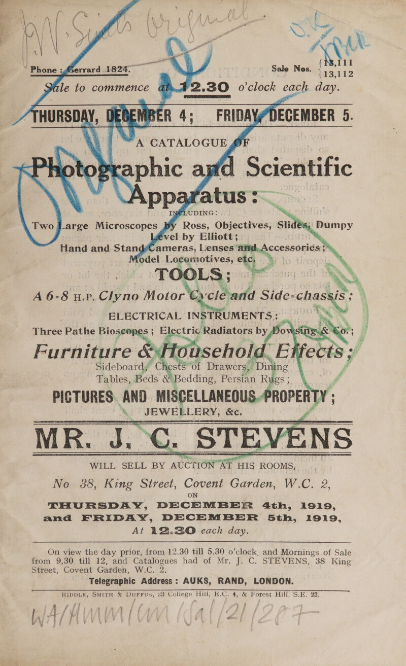 J hA ey, Bi Ps, ret ‘ee F ‘Aa ‘ id        : Phone :g : errard 1824. —     Sale Nos. [13,112 42. 30 o'clock each day. BER 4; mb) DECEMBER 0- WRT a caTaLocury ato} LS ohic an f Scientific vA Ppa y cee : I} LUDING: A . NN parge Microscopes Bw Roce. Objectives, Slidés; ével by Elliott; | ah. Head and Stand ‘ameras, Lenses’ DREN Kodel Saryrotiyes = Ga kee a My A 6-8 WP. Cie no Phin. BLECTRICAL INSTRUMENTS : Three Pathe gen vi Radiators bya 4 - ay oN Furniture &amp; ~ Sideboard,” ch _ Tables, Beds Y Bedding, Persian Ries: PICTURES. AND =n __ JEWELLERY, &amp;e. _ | Tae ee — te em | No. 38, King Street, Covent Garden, W.C. 2, ON THURSDAY, DECEMBER 4th, 1919, and FRIDAY, DECEMBER 5th, 1919, At 12.30 each day. fle to commence HURSDAY, 1                  ope ‘of Drawers, Dini   On view the day prior, from 12.30 till 5.30 o’clock, and Mornings of Sale from 9,30 till 12, and Catalogues had of Mr. J. C. STEVENS, 38 King Street, Covent Garden, W.C. 2. } Telegraphic Address: AUKS, RAND, LONDON. KiIDDLE, SMITH &amp; DUuFFUs, 23 College Hill, E.C, 4, &amp; Porest Hill, S.E. 93, 5 nm Fi ‘ r } f y aot j ? / p OS it aa a ve 4 ae i i ; at { ff 1 fis OH 4 Raetee ge ft A : oF i ) glee Pd ‘ i | : $ i { 4 { ; Pod { * ' #7 ye fo Wy Ok i ji \ I \ | 4 wien on . Ww i ¥- Gg » iF; | ‘ ! e 1 ¥ { } Sus G y ue ef we Y yf “: f ? ; ¥ Nad! i  | { , YA NAS 4\ ; ; | i ae : rua i i \ i Ny me Dip |     