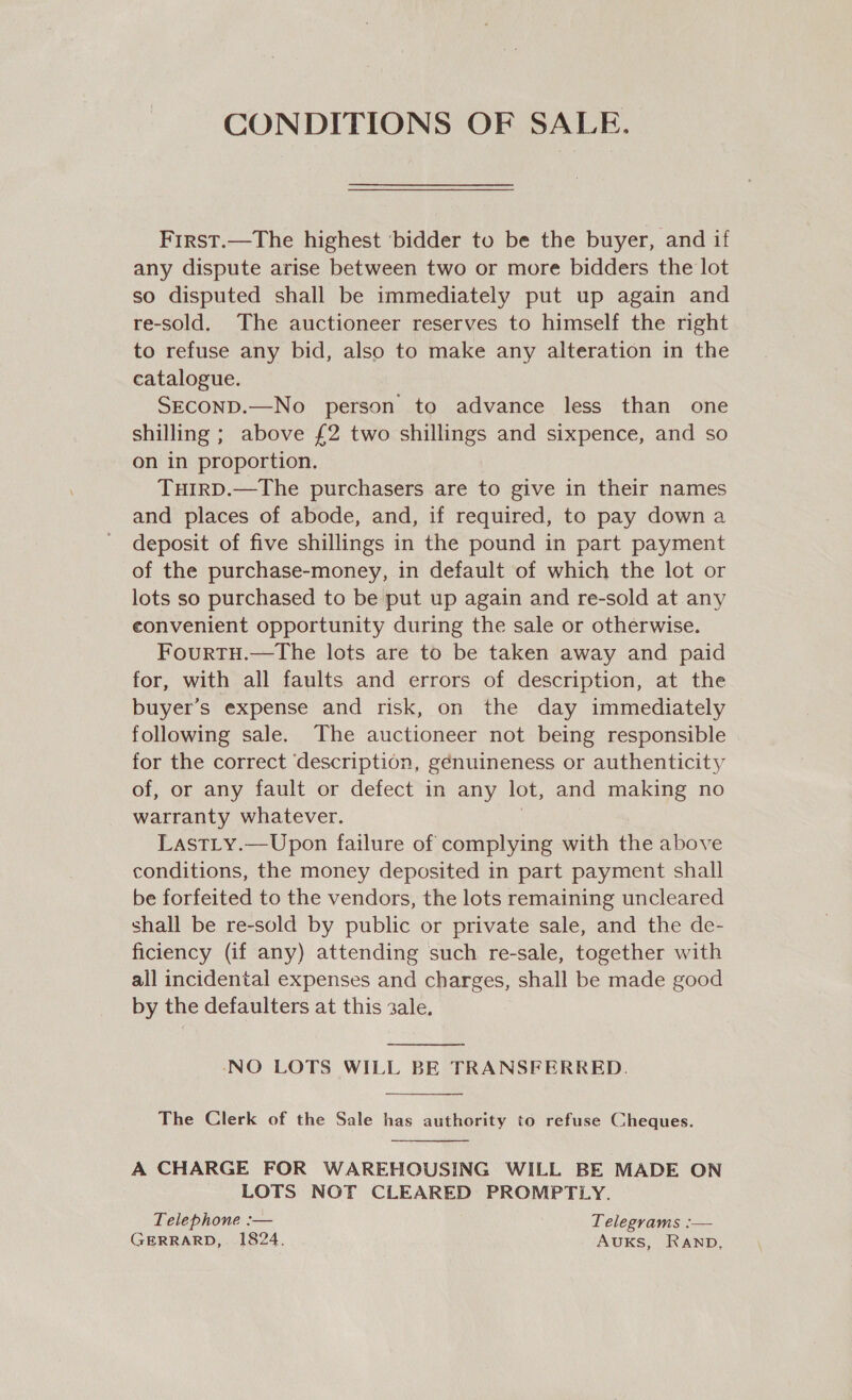 CONDITIONS OF SALE. First.—The highest ‘bidder to be the buyer, and if any dispute arise between two or more bidders the lot so disputed shall be immediately put up again and re-sold. The auctioneer reserves to himself the right to refuse any bid, also to make any alteration in the catalogue. SECOND.—No person to advance less than one shilling ; above £2 two shillings and sixpence, and so on in proportion. TuHirD.—The purchasers are to give in their names and places of abode, and, if required, to pay downa deposit of five shillings in the pound in part payment of the purchase-money, in default of which the lot or lots so purchased to be put up again and re-sold at any eonvenient opportunity during the sale or otherwise. FourtTH.—The lots are to be taken away and paid for, with all faults and errors of description, at the buyer’s expense and risk, on the day immediately following sale. The auctioneer not being responsible for the correct ‘description, génuineness or authenticity of, or any fault or defect in any lot, and making no warranty whatever. | LastLty.—Upon failure of complying with the above conditions, the money deposited in part payment shall be forfeited to the vendors, the lots remaining uncleared shall be re-sold by public or private sale, and the de- ficiency (if any) attending such re-sale, together with all incidental expenses and charges, shall be made good by the defaulters at this 2ale.  ‘NO LOTS WILL BE TRANSFERRED.  The Clerk of the Sale has authority to refuse Cheques.  A CHARGE FOR WAREHOUSING WILL BE MADE ON LOTS NOT CLEARED PROMPTLY. Telephone :— Telegrams :— GERRARD, 1824. AUKS, RAnpb,