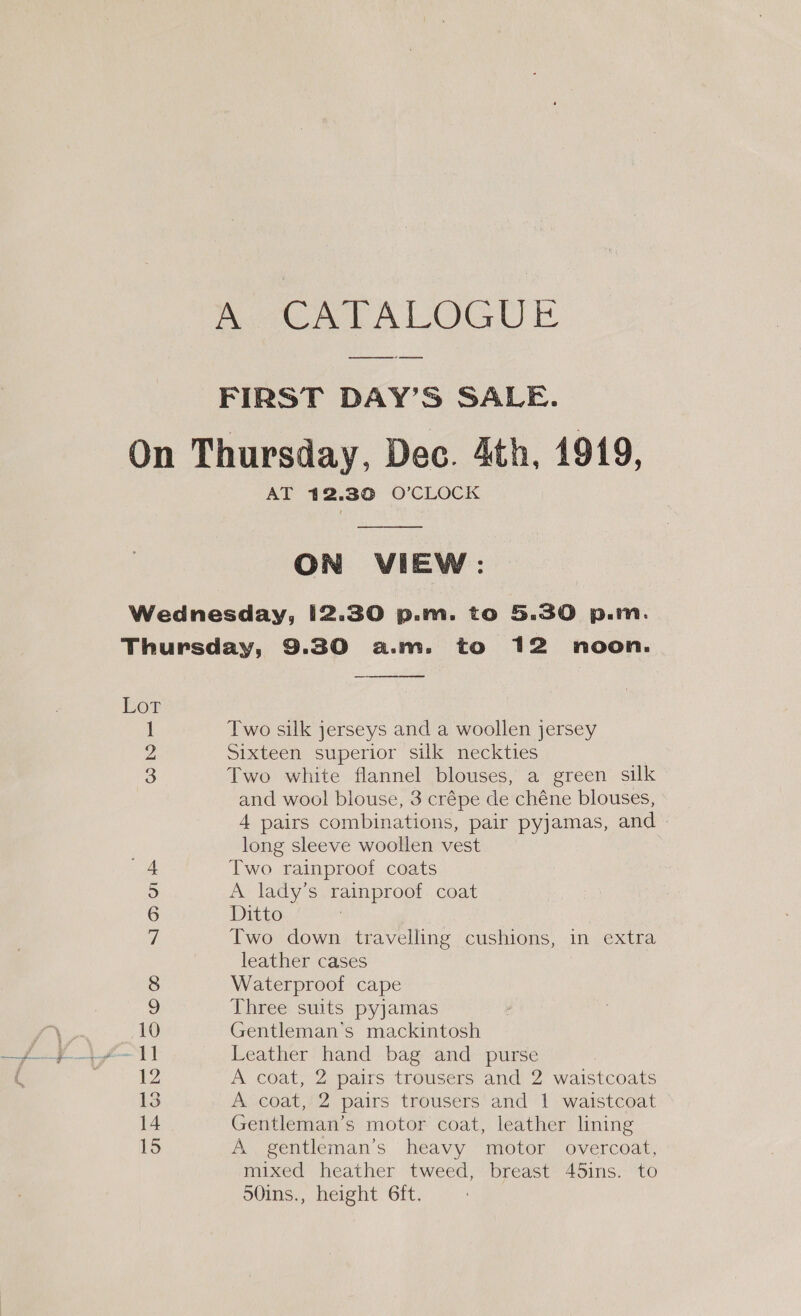 Rote EAI IO E FIRST DAY’S SALE. AT 412.30 O’CLOCK  ON VIEW: Lor QNrre  Two silk jerseys and a woollen jersey Sixteen superior silk neckties Two white flannel blouses, a green silk and wool blouse, 3 crépe de chéne blouses, 4 pairs combinations, pair pyjamas, and long sleeve woollen vest Two rainproof coats A lady's rainproof coat Ditto : Two down travelling cushions, in extra leather cases Waterproof cape Three suits pyjamas Gentleman's mackintosh Leather hand bag and purse A coat, 2 pairs trousers and 2 waistcoats A coat, 2 pairs trousers and 1 waistcoat Gentleman’s motor coat, leather lining A gentleman’s heavy motor overcoat, mixed heather tweed, breast 45ins. to 50ins., height 6ft.