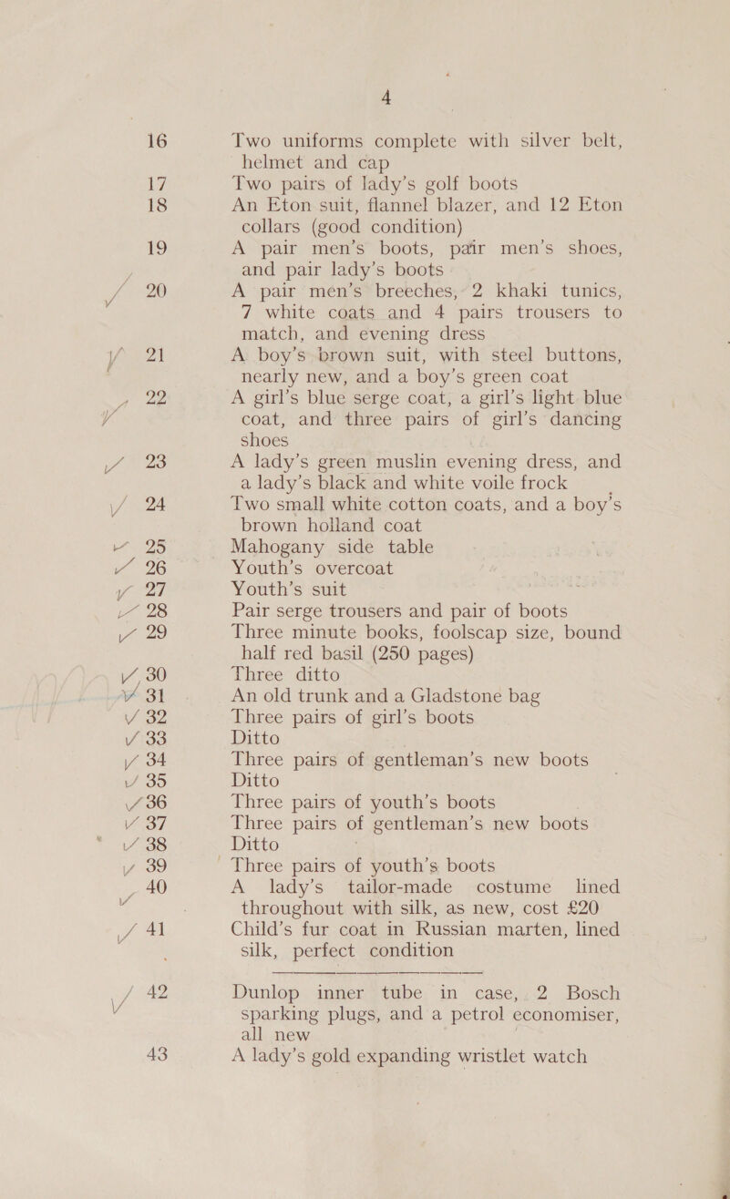 16 17 18 19 / 22 24 25 Y/Y 6 re 27 pee i 20 iY, 30 Y 31 / 32 / 33 \/ 34 wf o&gt; 4 36 no iY 38 vy 39 _ 40 Jf At ye 43 4 Two uniforms complete with silver belt, helmet and cap Two pairs of lady’s golf boots An Eton suit, flannel blazer, and 12 Eton collars (good condition) A pair men’s boots, pair men’s shoes, and pair lady’s boots A pair men’s breeches,” 2 khaki tunics, 7 white coats and 4 pairs trousers to match, and evening dress A: boy’s brown suit, with steel buttons, nearly new, and a boy’s green coat A girl’s blue serge coat, a girl’s light blue coat, and three pairs of girl’s dancing shoes A lady’s green muslin evening dress, and a lady’s black and white voile frock Two small white cotton coats, and a boy’s brown holland coat Youth’s overcoat Youth’s suit | £ Pair serge trousers and pair of boots Three minute books, foolscap size, bound half red basil (250 pages) Three ditto An old trunk and a Gladstone bag Three pairs of girl’s boots Ditto Three pairs of gentleman’s new boots Ditto Three pairs of youth’s boots Three pairs of gentleman’s new boots Ditto A lady’s tailor-made costume lined throughout with silk, as new, cost £20 Child’s fur coat in Russian marten, lined silk, perfect condition Dunlop imner” tube in case,:; 2 Bosch sparking plugs, and a petrol economiser, all new A lady’s gold expanding wristlet watch
