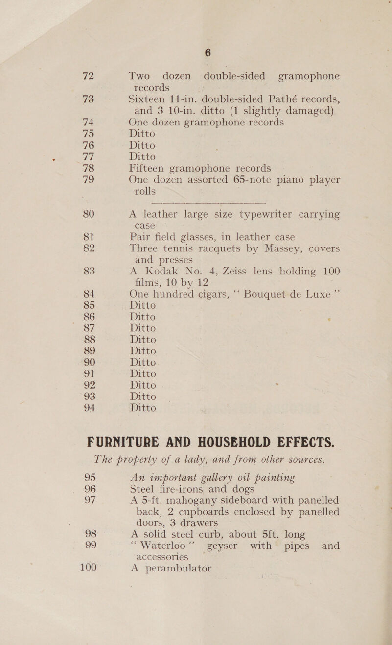 72 73 74 795 76 ry | 78 79 80 St 82 83 84 85 86 87 88 89 90 ot 92 93 94 6 Two dozen double-sided gramophone records | Sixteen 11-in. double-sided Pathé records, and 3 10-in. ditto (1 slightly damaged) One dozen gramophone records Ditto Ditto Ditto Fifteen gramophone records One dozen assorted 65-note piano player rolls , A leather large size typewriter carrying case | Pair field glasses, in leather case Three tennis racquets by Massey, covers and presses A Kodak No. 4, Zeiss lens holding 100 films, 10 by 12 One hundred cigars, ‘‘ Bouquet de Luxe ’ Ditto Ditto Ditto Ditto Ditto Ditto Ditto Ditto Ditto Ditto + 95 96 97 oS 99 100 An important gallery oil painting Steel fire-irons and dogs A 5-ft. mahogany sideboard with panelled back, 2 cupboards enclosed by panelled doors, 3 drawers A solid steel curb, about 5ft. long ‘Waterloo’ geyser with’ pipes and accessories A perambulator