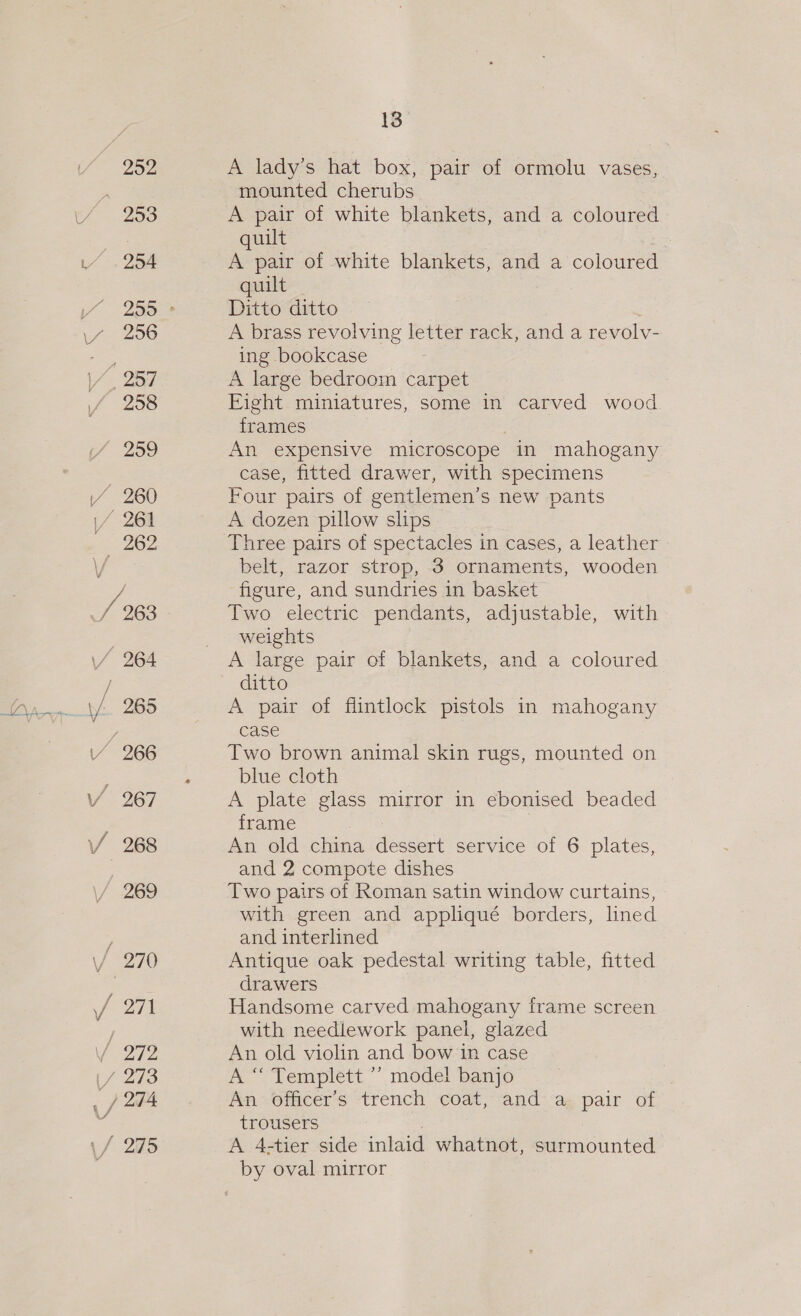 252 Yo 98 L/ .254 256 \/. 257 258 259 vA 260 oak 261 262 VY 270 Foal / 272 \/ 273 _/ 274 \/ 295 13 A lady’s hat box, pair of ormolu vases, mounted cherubs A pair of white blankets, and a coloured quilt A pair of white blankets, and a coloured quilt Ditto ditto A brass revolving letter rack, and a revolv- ing bookcase A large bedroom carpet Eight miniatures, some in carved wood frames . An expensive microscope in mahogany case, fitted drawer, with specimens Four pairs of gentlemen’s new pants A dozen pillow slips Three pairs of spectacles in cases, a leather belt, razor strop, 3 ornaments, wooden figure, and sundries in basket Two electric pendants, adjustable, with weights A large pair of blankets, and a coloured ditto A pair of flintlock pistols in mahogany case Two brown animal skin rugs, mounted on blue cloth A plate glass mirror in ebonised beaded frame | An old china dessert service of 6 plates, and 2 compote dishes Two pairs of Roman satin window curtains, with green and appliqué borders, lined and interlined Antique oak pedestal writing table, fitted drawers Handsome carved mahogany frame screen with needlework panel, glazed An old violin and bow in case A “ Templett ’’ mode! banjo : An officer’s trench coat, and a pair of trousers A 4-tier side inlaid whatnot, surmounted by oval mirror