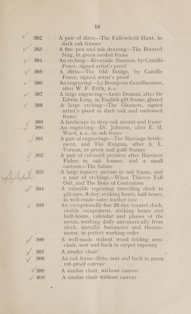 / 389 390 , 4 V 393 Jf 394 395 / 396 f 397 Y 398 / 399 VA 400 i9 A pair of ditto—The Fallowfield Hunt, in dark oak frames A fine pen and ink drawing—The Hunted Stag, in green reeded frame An etching—Riverside Mansion, by Camille Fonce, signed artist’s proot A. ditto—The Old Bridge, by Camille Fonce, signed artist’s proof after W. F. Frith,R:A. A large engraving—Anno Domini, after Sir _ Edwin Long, in English gilt frame, glazed A large etching—The Gleaners, signed artist’s proof.in dark oak and embossed. frame A landscape in deep oak mount and frame An engraving—Dr. Johnson, after E. M. Ward, R.A., in oak frame A pair of engravings—The Marriage Settle- ment, and “Hie Mimiemns,; acer” Al EL. Vernon, in green and gold frames A pair of coloured pictures after Harrison Fisher, 4an.'.oakey irames<-and ‘a small cartoon—The Salute A large nursery picture in oak frame, and a pair of etchings—When Thieves Fall Out, and The Bone of Contention A valuable repeating travelling clock in gilt case, 8-day, striking hours, half-hours, in well-made outer leather case An exceptionally fine 28-day mantel clock, visible escapement, striking hours and half-hours, calendar and phases of the moon, worki ing daily automatically from clock, metallic barometer and thermo- meter, in perfect-working order A well-made walnut’ wood: folding arm-_. chair, seat and back in carpet tapestry A similar chair‘ An oak frame ditto, seat and back in green rot-proof canvas: A similar chair, without canvas A similar chair without canvas