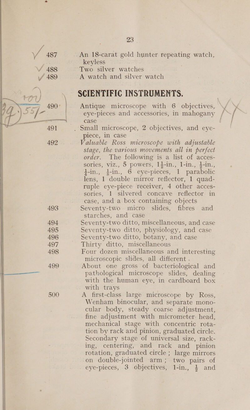 V3 Y 487 / 488 yy 489 \ : 2 | \ a CY Ee, ; oe | 4007. | \ or VE ad fw” = 491 492 .. 493 494 495 496 497 498 499 500 23 keyless Antique microscope with 6 objectives, eye-pieces and accessories, in mahogany case piece, in case Valuable Ross microscope with adjustable stage, the various movements all in perfect ordey. The following is a list of acces- sories, viz., 5 powers, I4-in., l-in., 4-in., t-in., 4-in., 6 eye-pieces, 1 parabolic ruple eye-piece receiver, 4 other acces- sories, 1 silvered concave reflector in case, and a box containing objects Seventy-two micro slides, fibres and starches, and’ case Seventy-two ditto, miscellaneous, and case Seventy-two ditto, physiology, and case Seventy-two ditto, botany, and case Thirty ditto, miscellaneous Four dozen miscellaneous and interesting microscopic slides, all different . About one gross of bacteriological and pathological microscope slides, dealing with the human eye, in cardboard box . with trays A first-class large microscope by Ross, Wenham binocular, and separate mono- cular body, steady coarse adjustment, fine adjustment with micrometer. head, mechanical stage with concentric rota- tion by rack and pinion, graduated circle. Secondary stage of universal size, rack- ing, centering, and rack and pinion rotation, graduated circle ; large mirrors -on double-jointed arm; two pairs of -eye-pieces, -3 ‘objectives -in,, 24 and
