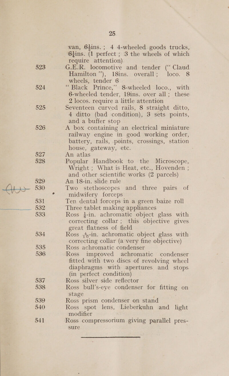 a cnet 523 524 525 526 527 528 529 530 531 532 533 534 535 536 537 538 539 540 541 25. van, 6$ins.; 4 4-wheeled goods trucks, 6tins. (1 perfect ; 3 the wheels of which require attention) G.E.R. locomotive and tender (‘‘ Claud Bamiton *), 18ins.s overalls loco.. 8 wheels, tender 6 “Black Prince,’ 8-wheeled loco., with 6-wheeled tender, 19ins. over all; these 2 locos. require a little attention Seventeen curved rails, 8 straight ditto, 4 ditto (bad condition), 3 sets points, and a buffer stop A box containing an electrical miniature railway engine in good working order, battery, rails, points, crossings, station house, gateway, etc. An atlas Popular Handbook to the Microscope, Wright ; What is Heat, etc., Hovenden ; and other scientific works (2 parcels) An 18-in. slide rule Two stethoscopes and three pairs of midwifery forceps Ten dental forceps in a green baize roll Three tablet making appliances Ross }-in. achromatic object glass with correcting collar; this objective gives great flatness of field Ross ;4,-in. achromatic object glass with correcting collar (a very fine objective) Ross achromatic condenser fitted with two discs of revolving wheel diaphragms with apertures and stops (in perfect condition) Ross silver side reflector Ross bull’s-eye condenser for fitting on stage Ross prism condenser on stand Ross spot lens, Lieberkuhn and _ light modifier Ross compressorium giving parallel pres- sure