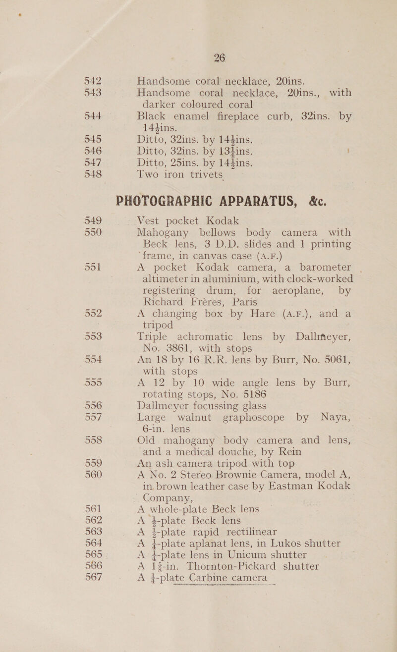 542 543 544 545 546 547 548 549 550 561 562 563 564 565 566 567 26 Handsome coral necklace, 201ns. Handsome coral necklace, 20ins., with darker coloured coral Black enamel fireplace curb, 32ins. by 14dins. Ditto, 32ins. by 144ins, Ditto, 32ins. by 13hins. Ditto, 25ins. by 144ins. Two iron trivets Vest pocket Kodak Mahogany bellows body camera with Beck lens, 3 D.D. slides and 1 printing ‘frame, In canvas case (A.F.) A pocket Kodak camera, a barometer . altimeter in aluminium, with clock-worked registering drum, for aeroplane, by Richard Fréres, Paris A changing box by Hare (a.F.), and a tripod | Triple achromatic lens by Dallrfeyer, No. 3861, with stops | An 18 by 16. R.R. lens by Burr, No. 5061, with stops A 12 by 10 wide angle lens by Burr, rotating stops, No. 5186 Dallmeyer focussing glass Large walnut graphoscope by Naya, 6-in. lens Olid mahogany body camera and lens, and a medical douche, by Rein An ash camera tripod with top A No. 2 Stereo. Brownie Camera, model A, in. brown leather case by Eastman Kodak A whole-plate Beck lens A 3-plate Beck lens © A 4-plate rapid rectilinear A i-plate aplanat lens, in Lukos shutter A 4-plate lens in Unicum shutter A 13-in. Thornton-Pickard shutter A }-plate Carbine camera