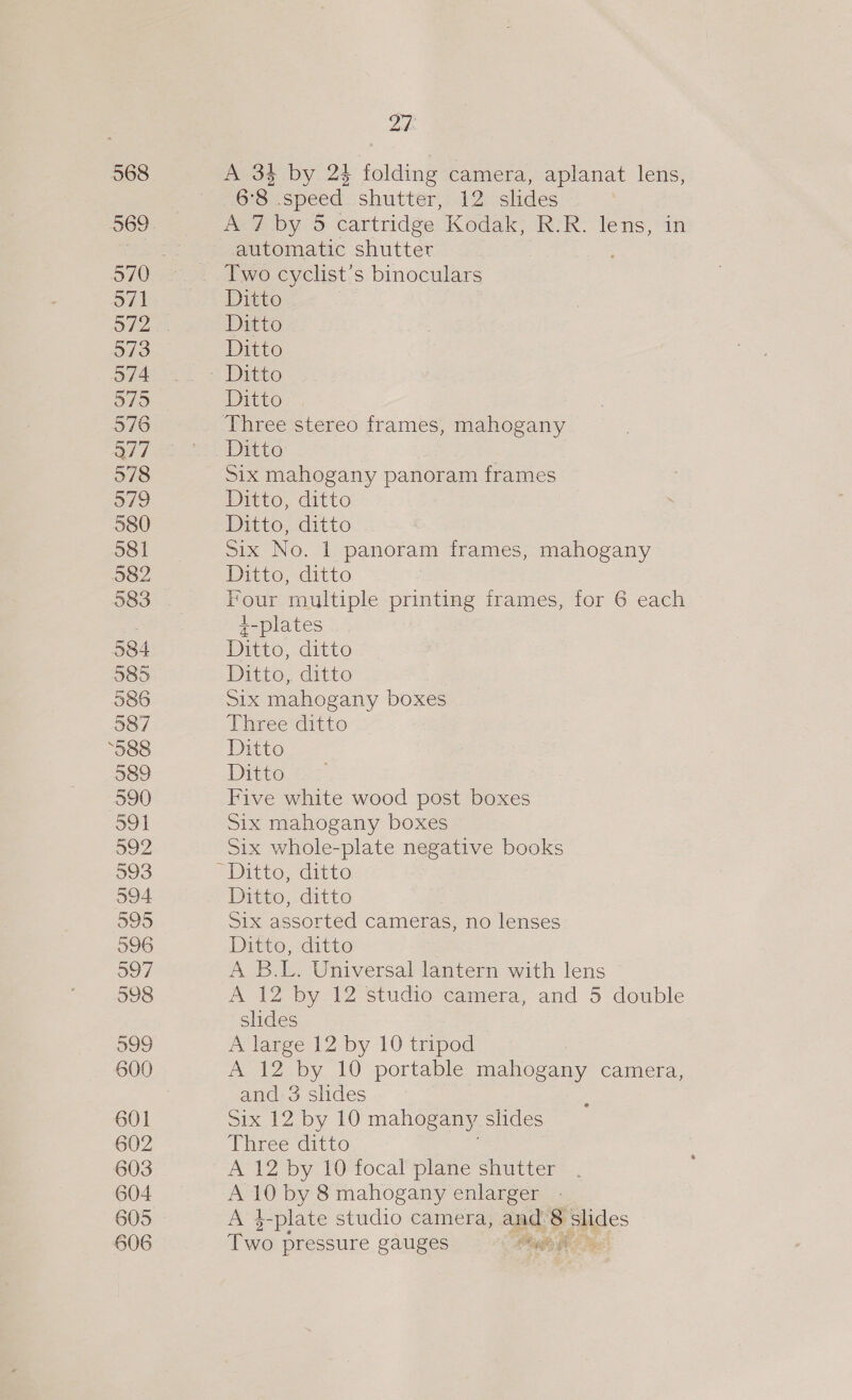 568 571 973 574 575 976 Q7/7 978 979 580 581 982 584 585 586 987 ‘S88 989 590 O91 592 593 594 595 596 307 598 599 601 602 603 604 605 606 Ze A 33 by 24 folding camera, aplanat lens, 6°8 speed shutter, 12 slides A 7 by 5 cartridge Kodak, R.R. lens, automatic shutter Two cyclist’s binoculars Ditto Ditto Ditto Ditto Ditto Three stereo frames, mahogany Six mahogany panoram frames Ditto, ditto Ditto, ditto Six No. 1 panoram frames, mahogany Ditto, ditto Four multiple printing frames, for 6 each z-plates Ditto, ditto Drtto;, ditto Six mahogany boxes Three ditto Ditto Ditto Five white wood post boxes Six mahogany boxes Six whole-plate negative books Ditto, ditto Six assorted cameras, no lenses Ditto, ditto A B.L. Universal lantern with lens A 12 by 12 studio camera, and 5 double slides A large 12 by 10 tripod I ay 10 portable mahogany camera, and 3 slides Sit Zby 10 mahogany slides pear ditto A 12 by 10 focal plane shutter A 10 by 8 mahogany enlarger A 3-plate studio camera, and se slides Two pressure gauges Migses He)