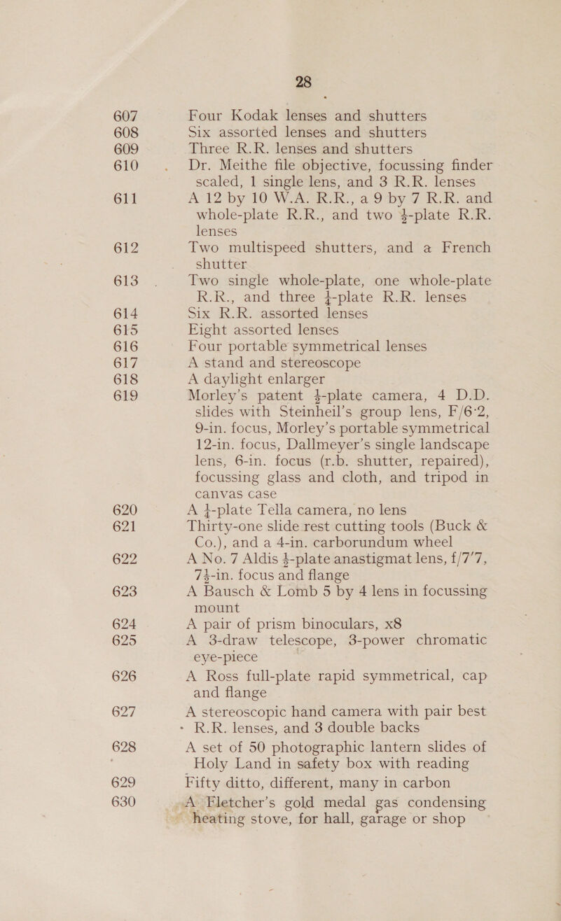 607 608 609 610 611 612 613 614 615 616 617 618 619 620 621 622 623 624 625 626 627 628 629 630 28 Four Kodak lenses and shutters Six assorted lenses and shutters Three R.R. lenses and shutters Dr. Meithe file objective, focussing finder scaled, 1 single lens, and 3 R.R. lenses A Il2 by 10 WAL TRUR:, a 9iby 7 RR, and whole-plate R.R., and two 4-plate R.R. lenses Two multispeed shutters, and a French shutter Two single whole-plate, one whole-plate R.R., and three }-plate R.R. lenses Six R.R. assorted lenses Eight assorted lenses Four portable symmetrical lenses A stand and stereoscope A daylight enlarger Morley’s patent 4-plate camera, 4 D.D. slides with Steinheil’s group lens, F/6-2, 9-in. focus, Morley’s portable symmetrical 12-in. focus, Dallmeyer’s single landscape lens, 6-in. focus (r.b. shutter, repaired), focussing glass and cloth, and tripod in canvas case A 4-plate Tella camera, no lens Thirty-one slide rest cutting tools (Buck &amp; Co.), and a 4-in. carborundum wheel A No.7 Aldis $-plate anastigmat lens, £/7’7, 74-in. focus and flange A Bausch &amp; Lomb 5 by 4 lens in focussing mount A pair of prism binoculars, x8 A 3-draw telescope, 3-power chromatic eye-piece A Ross full-plate rapid symmetrical, cap and flange A stereoscopic hand camera with pair best A set of 50 photographic lantern slides of Holy Land in safety box with reading Fifty ditto, different, many in carbon A Fletcher’s gold medal gas condensing _ heating stove, for hall, garage or shop