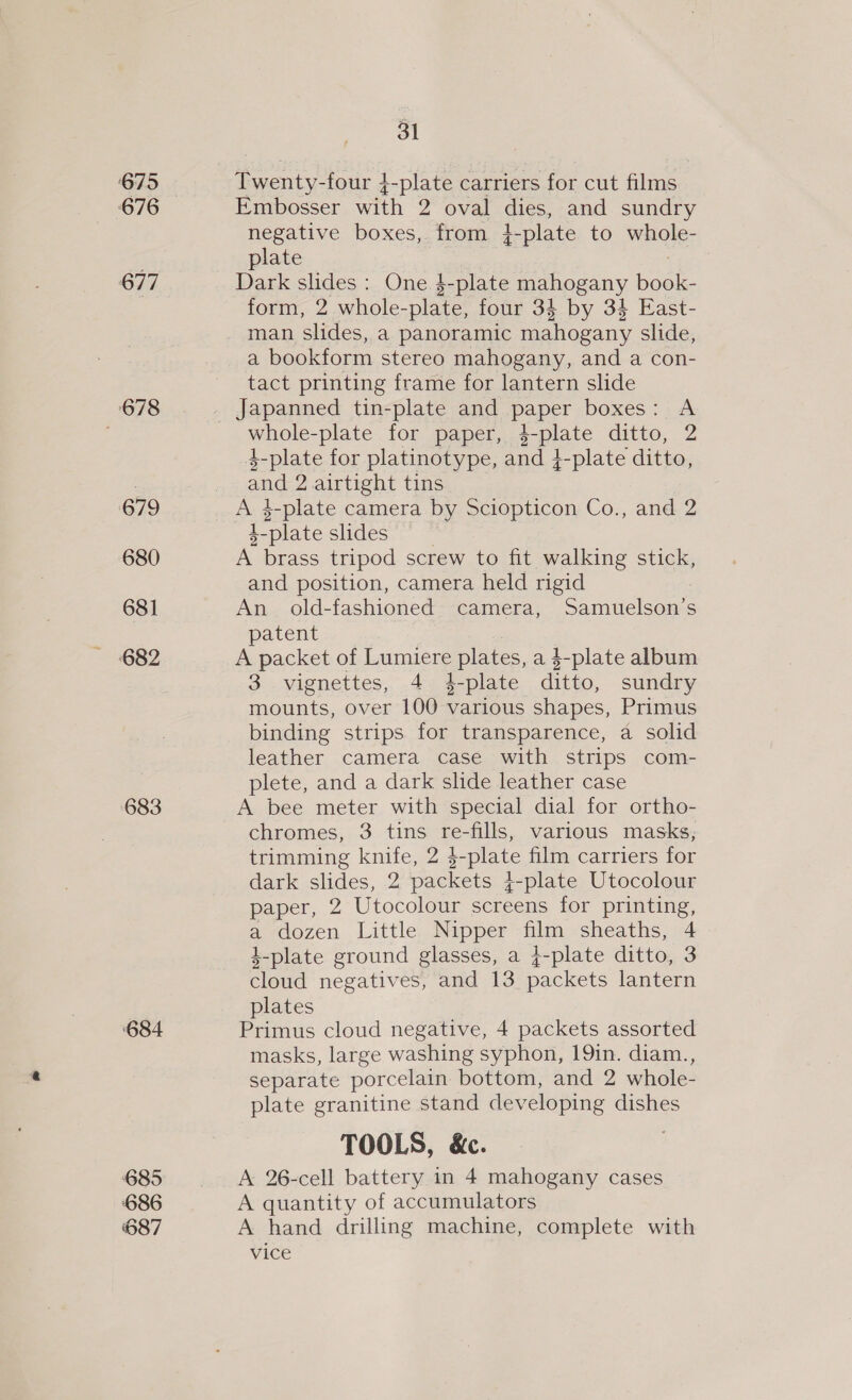 675 676 677 678 679 680 681 683 ‘684 685 686 687 31 Roentyelade t -plate carriers for cut films Embosser with 2 oval dies, and sundry negative boxes, from 4-plate to whole- plate Dark slides: One $-plate mahogany idan form, 2 whole-plate, four 34 by 34 East- man slides, a panoramic mahogany slide, a bookform stereo mahogany, and a con- tact printing frame for lantern slide whole-plate for paper, apr ditto, Z 4-plate for platinotype, and 4 -plate ditto, and 2. airtight tins De 4-plate camera by Sciopticon Co., and 2 L-plate slides A brass tripod screw to fit walking stick, and position, camera held rigid An old-fashioned camera, Samuelson’s patent A packet of Lumiere plates, a 4-plate album 3 vignettes, 4 4-plate ditto, sundry mounts, over 100 various Shapes, Primus binding strips for transparence, a solid leather camera case with strips com- plete, and a dark slide leather case A bee meter with special dial for ortho- chromes, 3 tins re-fills, various masks, trimming knife, 2 4 j-plate film carriers for dark tides, 2 packets 4 -plate Utocolour paper, 2 Utocolour screens for printing, a dozen Little Nipper so sheaths, 4 4-plate ground glasses, a j-plate ditto, 3 cloud negatives, and 13 packets lantern plates Primus cloud negative, 4 packets assorted masks, large washing syphon, 19in. diam., separate porcelain bottom, and 2 whole- plate granitine stand developing dishes TOOLS, &amp;c. A 26-cell battery in 4 mahogany cases A quantity of accumulators A hand drilling machine, complete with vice