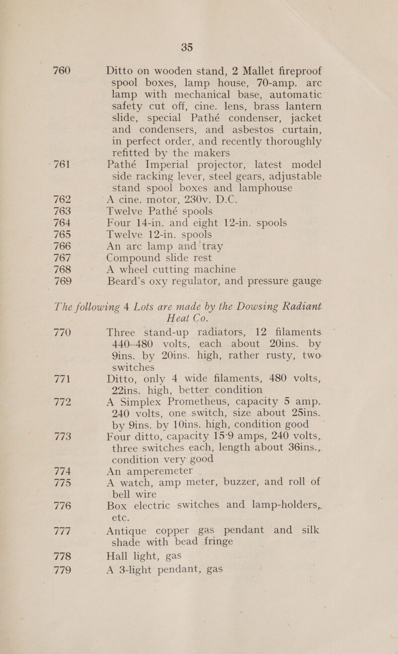 760 “A761 762 763 764 765 766 767 768 769 35 Ditto on wooden stand, 2 Mallet fireproof spool boxes, lamp house, 70-amp. arc lamp with mechanical base, automatic safety cut off, cine. lens, brass lantern slide, special Pathé condenser, jacket and condensers, and asbestos curtain, in perfect order, and recently thoroughly refitted by the makers Pathé Imperial projector, latest model side racking lever, steel gears, adjustable stand spool boxes and lamphouse Twelve Pathé spools Four 14-in. and eight 12-in. spools Twelve 12-in. spools An arc lamp and tray Compound slide rest A wheel cutting machine Beard’s oxy regulator, and pressure gauge 770 771 772 7713 774 7715 776 777 778 Tihs, cheat Co. Three stand-up radiators, 12 filaments. 440-480 volts, each about 20ins. by Qins. by 20ins. high, rather rusty, two: switches Ditto, only 4 wide filaments, 480 volts, 22ins. high, better condition A Simplex Prometheus, capacity 5 amp. 240 volts, one switch, size about 25ins.. by Qins. by 10ins. high, condition good _ Four ditto, capacity 15°9 amps, 240 volts, three switches each, length about 36ins., condition very good An amperemeter A watch, amp meter, buzzer, and roll of bell wire Box electric switches and lamp-holders,. GUC. Antique copper gas pendant and silk shade with bead fringe Hall light, gas A 3-light pendant, gas