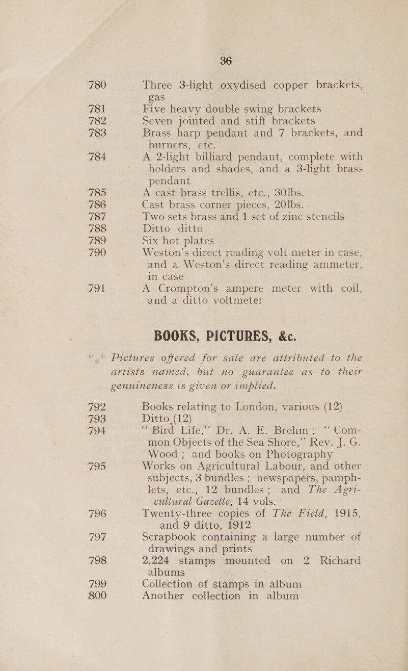 780 781 782 783 784 785 ‘786 131 788 789 790 791 36 Three 3-light oxydised copper brackets, gas Five heavy double swing brackets Seven jointed and stiff brackets Brass harp pendant and 7 brackets, and bUrners, ete: A 2- light bilhard pendant, complete with holders and shades, and a 3-lhght brass pendant A cast-brass trellis, etc., 30Ibs. Cast brass corner pieces, 20Ibs. - Two sets brass and 1 set of zinc stencils Ditto ditto Six hot plates Weston’s direct reading volt meter in case, and a Weston’s direct reading ammeter, in case A Crompton’s ampere meter with coil, and a ditto voltmeter BOOKS, PICTURES, &amp;c. 792 793 794 795 796 194 798 799 800 Books relating to London, various (12) Ditto (12) “Bird Lite, Ack Brehm &lt;&lt; Com: mon Objects of the Sea Shore,”’ Rev. J. G. Wood ; and books on Photography Works on Agricultural Labour, and other subjects, 3 bundles ; newspapers, pamph- lets, etc., 12 bundles; and The Agmr- cultural Gazette, 14 vols. ° Twenty-three copies of The Field, 1915, and 9 ditto, 1912 Scrapbook containing a large number of drawings and prints 2,224 stamps iaounted on 2 Richard albums Collection of stamps in album Another collection in album