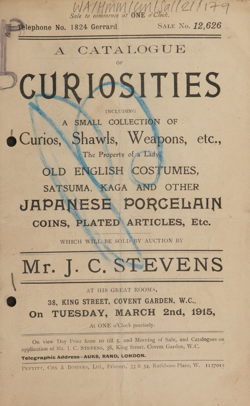 @lephone No. 1824 Gerrard. SALE No. 12,626     A Swat COLLECTION . * . = x a Ons, ele.;     JAPANESE . PORCELAIN COINS, PLATED | ARTICLES, Ete.  WHICH ah BE SOLD'BY AUCTION BY    | | ie AT HIS GREAT ROOMS, @ 38. KING STREET, COVENT GARDEN, W.C., On TUESDAY, MARCH 2nd, 1915, At ONE o’Clock precisely.    On view Day Prior fiom 1o till 5, and Morning of Sale, and Catalogues on application of Mr. J}. C. STEVENS, 38, King Street, Covent Garden, W.C. r Telegraphic Address—AUKS, RAND, LONDON.  Si Gee ee pertitr, Cox &amp; Bowers, Ltd., Printers, 33 &amp; 34, Rathbone Place, W. 1137015