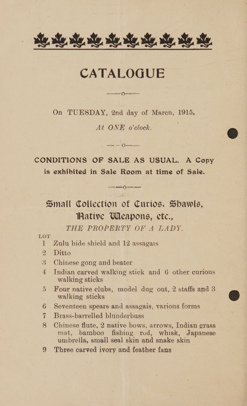 He. he ee Me Re Me Me he CATALOGUE —_-—0--———  On TUESDAY, 2nd day of March, 1915, At ONE o'clock. — -— 0O—-— CONDITIONS OF SALE AS USUAL. A Copy is exhibited in Sale Room at time of Sale. a ) Small Collection of Curios, Shawls, Wative Weapons, ete, THE PROPERTY OF A LADY. LOT 1 Zulu hide shield and 12 assagais 2 Ditto 3 Chinese gong and beater 4 Indian carved walking stick and 6 other curious walking sticks Four native clubs, model dug out, 2 staffs and 3 walking sticks OR 6 Seventeen spears and assagais, various forms Brass-barrelled blunderbuss mat, bamboo fishing rod, whisk, Japanese umbrella, small seal skin and snake skin 9 Three carved ivory and feather fans ~]