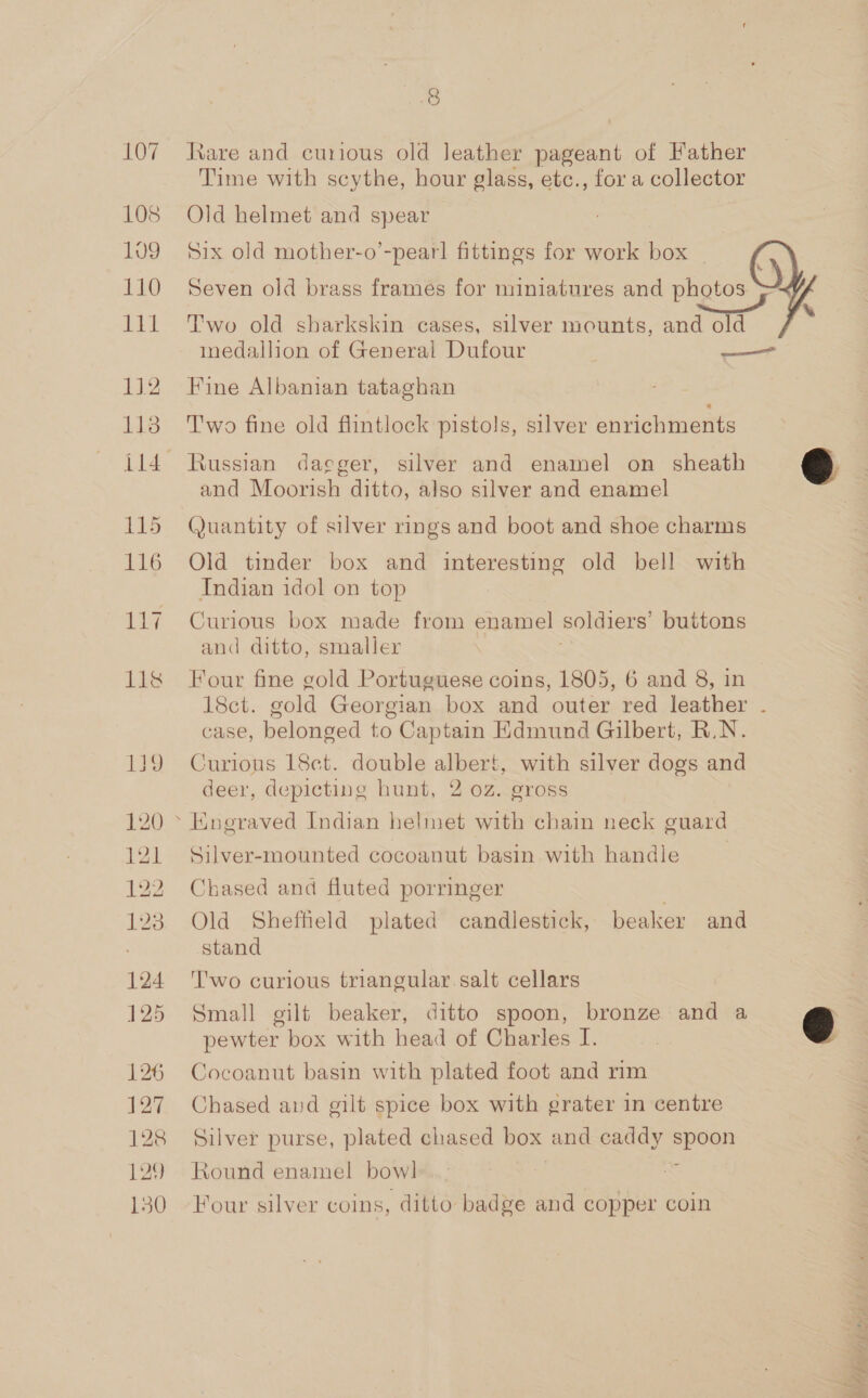 108 109 110 1t1 112 113 115 116 124 125 126 127 128 129 150 8 Jiare and curious old Jeather pageant of Father Time with scythe, hour glass, etc., for a collector Old helmet and spear Six old mother-o’-pearl fittings for work box Seven old brass frames for miniatures and photos  Two old sharkskin cases, silver mounts, and old medallion of General Dufour — Fine Albanian tataghan T'wo fine old flintlock pistols, silver enrichments Russian dacger, silver and enamel on sheath e and Moorish ditto, also silver and enamel Quantity of silver rings and boot and shoe charms Old tinder box and interesting old bell with Indian idol on top Curious box made from enamel soldiers’ buttons and ditto, smaller Four fine gold Portuguese coins, 1805, 6 and 8, in 18ct. gold Georgian box and outer red leather . case, belonged to Captain Edmund Gilbert, R.N. Curious 18ct. double albert, with silver dogs and deer, depicting hunt, 2 oz. gross Silver-mounted cocoanut basin with handle Chased and fluted porringer | Old Sheffield plated candlestick, beaker and stand T'wo curious triangular. salt cellars Small gilt beaker, ditto spoon, bronze and a € pewter box with head of Charles I. Cocoanut basin with plated foot and rim Chased and gilt spice box with grater in centre Silver purse, plated chased box and caddy span Round enamel bow! Four silver coins, ditto badge and copper coin it) Peep, pay! py of