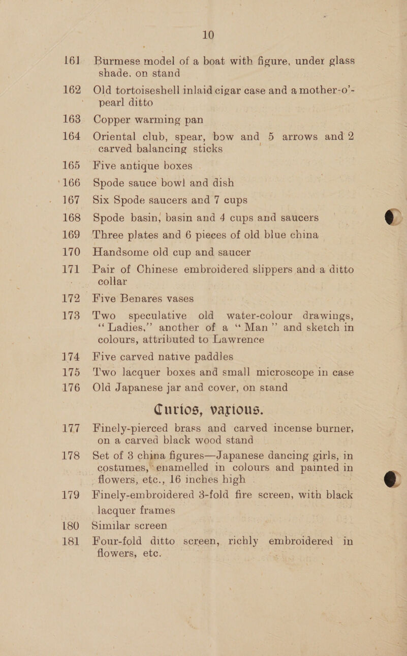 16] 163 164 165 166 167 168 169 170 171 172 173 174 175 176 ae 178 179 180 181 10 Burmese model of a boat with figure, under glass shade, on stand Old tortoiseshell inlaid cigar case and a mother-o’- pearl ditto Copper warming pan Oriental club, spear, bow and 5 arrows and 2 carved balancing sticks Five antique boxes Spode sauce bow! and dish Six Spode saucers and 7 cups Spode basin, basin and 4 cups and saucers Three plates and 6 pieces of old blue china Handsome old cup and saucer Pair of Chinese embroidered slippers and a ditto collar T'wo speculative old water-colour drawings, ‘‘ Ladies,’ another of a ‘“ Man”’ and sketch in colours, attributed to Lawrence Five carved native paddles T'wo lacquer boxes and small microscope in case Old Japanese jar and cover, on stand Curios, various. Finely-pierced brass and carved incense burner, on a carved black wood stand Set of 3 china figures—Japanese dancing girls, in costumes, enamelled in colours and painted in flowers, etc., 16 inches high — Finely: embroidered 3-fold fire scveen, with black lacquer frames Similar screen Four-fold ditto screen, richly embroidered in flowers, etc. : pie:  