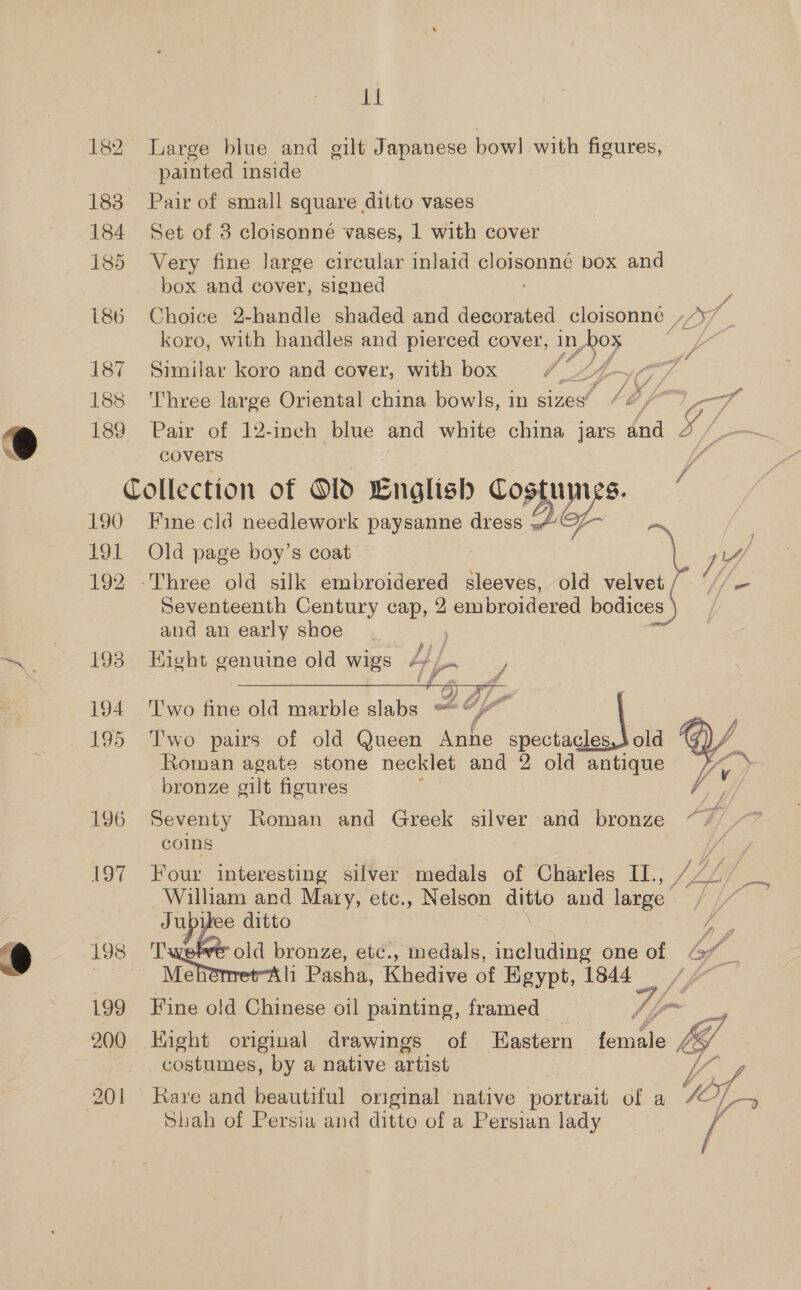 182 183 184 185 186 187 188 189 190 fOr 192 193 194 196 197 198 199 200 ti Large blue and gilt Japanese bow! with figures, painted inside Pair of small square ditto vases Set of 3 cloisonné vases, 1 with cover Very fine Jarge circular inlaid cloisonné box and box and cover, signed Choice 2-handle shaded and decorated cloisonne , or. koro, with handles and pierced cover, In ox if Similar koro and cover, with box F ' . ° el # / U Three large Oriental china bowls, in sizes’ /&amp; Bes Pair of 12-inch blue and white china jars and 5 _— covers by y Lae Fine cld needlework paysanne dress 4 y- Old page boy’s coat | B. 1 ‘Three old silk embroidered sleeves, old velvet / ‘//— Seventeenth Century cap, 2 embroidered bodices ) and an early shoe fi 7 Eight genuine old wigs 4+)... J 3) Af oe 7 Two fine old marble ate wat V4 Two pairs of old Queen Anne spectacles, old Roman agate stone necklet and 2 old antique bronze gilt figures   Seventy Roman and Greek silver and bronze AT) coins Four interesting silver medals of Charles II., William and Mary, etc., Nelson ditto oe nny J ral ditto ay old Seo renee etc., medals, including one of Gf - Metomret tli Pasha, Khedive of Egypt, 1844 /7~ fine old Chinese oil painting, framed v4 fom Hight original drawings of Eastern female , CS | costumes, by a native artist le, Rare and beautiful original native portrait of a FO/, Lo Shah of Persia and ditto of a Persian lady / 