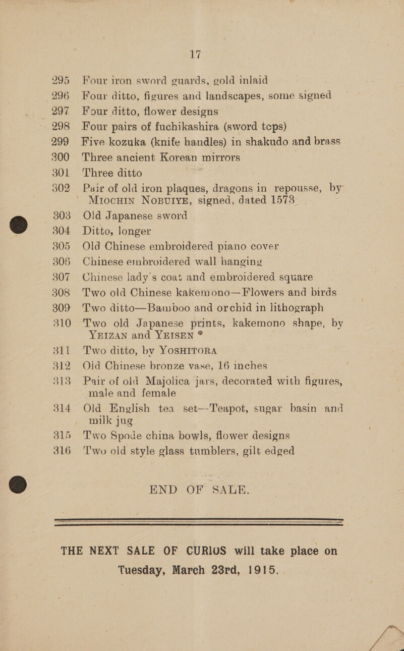 295 Four iron sword guards, gold inlaid 296 Four ditto, figures and landscapes, some signed 297 ~=Four ditto, flower designs 298 Four pairs of fuchikashira (sword tcps) _ 299 Five kozuka (knife handles) in shakudo and brass 300 Three ancient Korean mirrors: 301 Three ditto 302 Puir of old iron plaques, dragons in repousse, by MrocHin NoBUIYE, signed, dated 1573 303 Old Japanese sword 304 Ditto, longer 305 Old Chinese embroidered piano cover 306 Chinese embroidered wall hanging 307 Chinese lady's coat and embroidered square 308 Two old Chinese kakemono— Flowers and birds 309 Two ditto—Bamboo and orchid in lithograph 310 Two old Japanese prints, kakemono shape, by YEIZAN and YEISEN ® 311 Two ditto, by YOSHITORA — 312 Old Chinese bronze vase, 16 inches 313 Pair of old Majolica jars, decorated with figures, male and female 314 Old English tea set—-Teapot, sugar basin and | milk jug 315 Two Spode china a ie flower designs 316 Two old style glass tumblers, gilt edged END OF SALE.   THE NEXT SALE OF CURIUS will take place on Tuesday, March 23rd, 1915, .