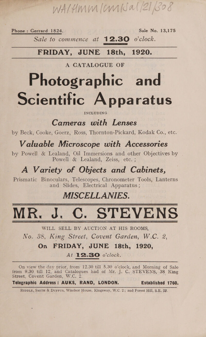 P Pe vs y « j is fhinntsth 'ILAAA y YVIjt Ue ve ’ oe ee. wee Phone : Gerrard 1824. Sale No. 13,175 Sale to commence at 12.30 o'clock. FRIDAY, JUNE 18th, 1920. A CATALOGUE OF Phistoers phic and Scientitic A pparatus INCLUDING |  Cameras with Lenses by Beck, Cooke, Goerz, Ross, Thornton-Pickard, Kodak Co., etc. Valuable Microscope with Accessories by Powell &amp; Lealand, Oil Immersions and other Objectives by Powell &amp; Lealand, Zeiss, etc. ; A Variety of Objects and Cabinets, Prismatic Binoculars, Telescopes, Chronometer Tools, Lanterns and Slides, Electrical Apparatus ; MISCELLANIES. MR. J. C. STEVENS WILL SELL BY AUCTION AT HIS ROOMS, No. 38, King Street, Covent Garden, W.C. 2, On FRIDAY, JUNE 18th, 1920, At 12.30 o'clock.  On view the day prior, from 12.30 till 5.30 o’clock, and Morning of Sale from 9.30 till 12, and esercet had-.of .Mr..J. C. STEVENS, “38 King Street, Covent Garden, W.C. Telegraphic Address : AUKS, act LONDON. Established 1760. RIDDLE, SmitH &amp; DurFFus, Windsor House, Kingsway, W.C. 2; and Forest Hill, S.E. 22.