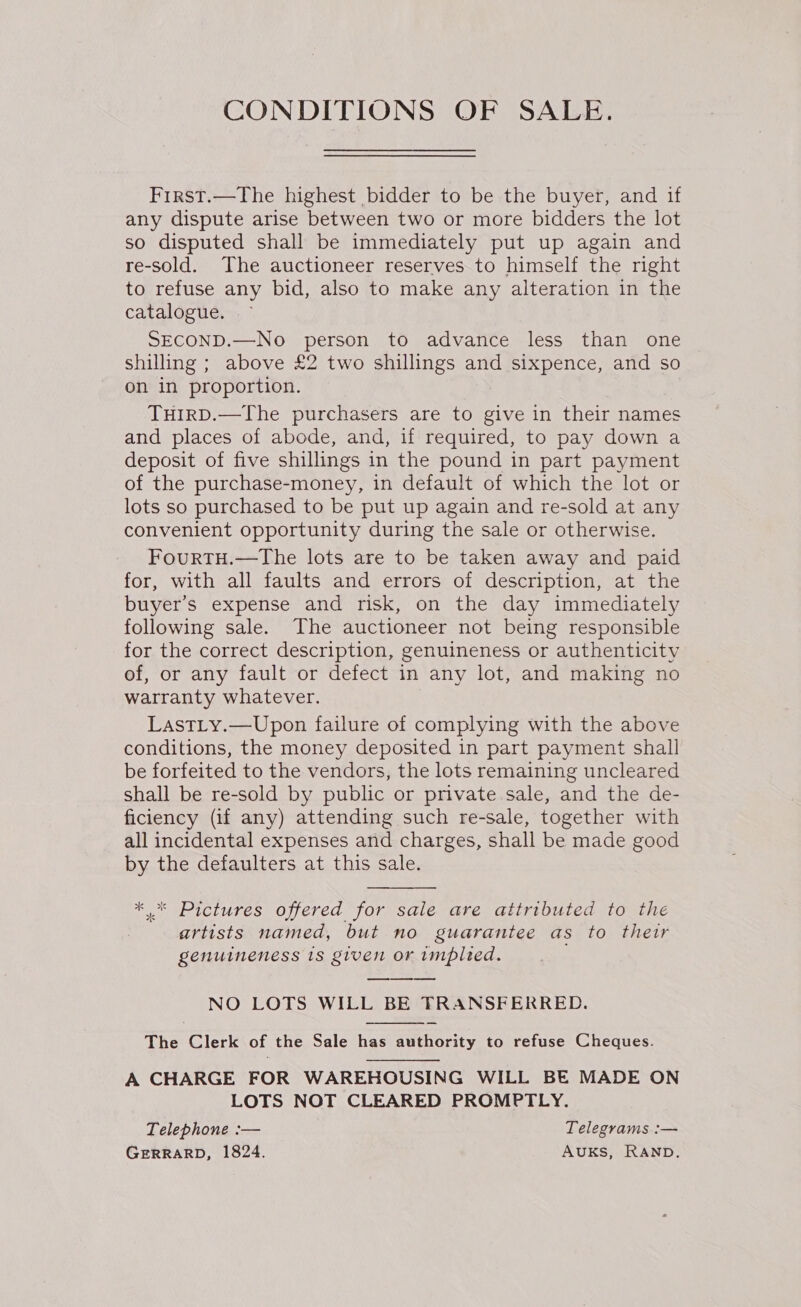 CONDITIONS OF SALE. First.—The highest bidder to be the buyer, and if any dispute arise between two or more bidders the lot so disputed shall be immediately put up again and re-sold. The auctioneer reserves to himself the right to refuse any bid, also to make any alteration in the catalogue. SECOND.—No person to advance less than one shilling ; above £2 two shillings and sixpence, and so on in proportion. THIRD.—The purchasers are to give in their names and places of abode, and, if required, to pay down a deposit of five shillings in the pound in part payment of the purchase-money, in default of which the lot or lots so purchased to be put up again and re-sold at any convenient opportunity during the sale or otherwise. FourtTH.—tThe lots are to be taken away and paid for, with all faults and errors of description, at the buyer’s expense and risk, on the day immediately following sale. The auctioneer not being responsible for the correct description, genuineness or authenticity of, or any fault or defect in any lot, and making no warranty whatever. LastLy.—Upon failure of complying with the above conditions, the money deposited in part payment shall be forfeited to the vendors, the lots remaining uncleared shall be re-sold by public or private sale, and the de- ficiency (if any) attending such re-sale, together with all incidental expenses and charges, shall be made good by the defaulters at this sale.  *.* Pictures offered for sale are attributed to the artists named, but no guarantee as to their genuineness 18 given or implied. oo NO LOTS WILL BE TRANSFERRED.  The Clerk of the Sale has authority to refuse Cheques. A CHARGE FOR WAREHOUSING WILL BE MADE ON LOTS NOT CLEARED PROMPTLY. Telephone :— Telegrams :— GERRARD, 1824. AUKS, RAND.