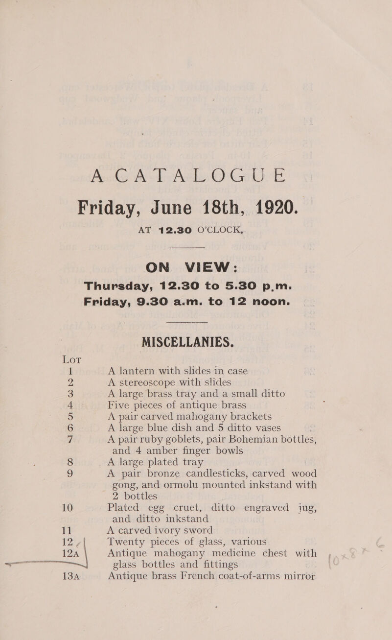 AT 12.30 O’CLOCK,  ON VIEW: Co Nourwned eel 10 11 12, Lan MISCELLANIES. A lantern with slides in case A stereoscope with slides A large brass tray and a small ditto Five pieces of antique brass A pair carved mahogany brackets A large blue dish and 5 ditto vases A pair ruby goblets, pair Bohemian bottles, and 4 amber finger bowls A large plated tray A pair bronze candlesticks, carved oe gong, and ormolu mounted inkstand with 2 bottles Plated ese ficruet,izdittor-engvaved rie, and ditto inkstand A carved ivory sword Twenty pieces of glass, various Antique mahogany medicine chest with glass bottles and fittings Antique brass French coat-of-arms mirror