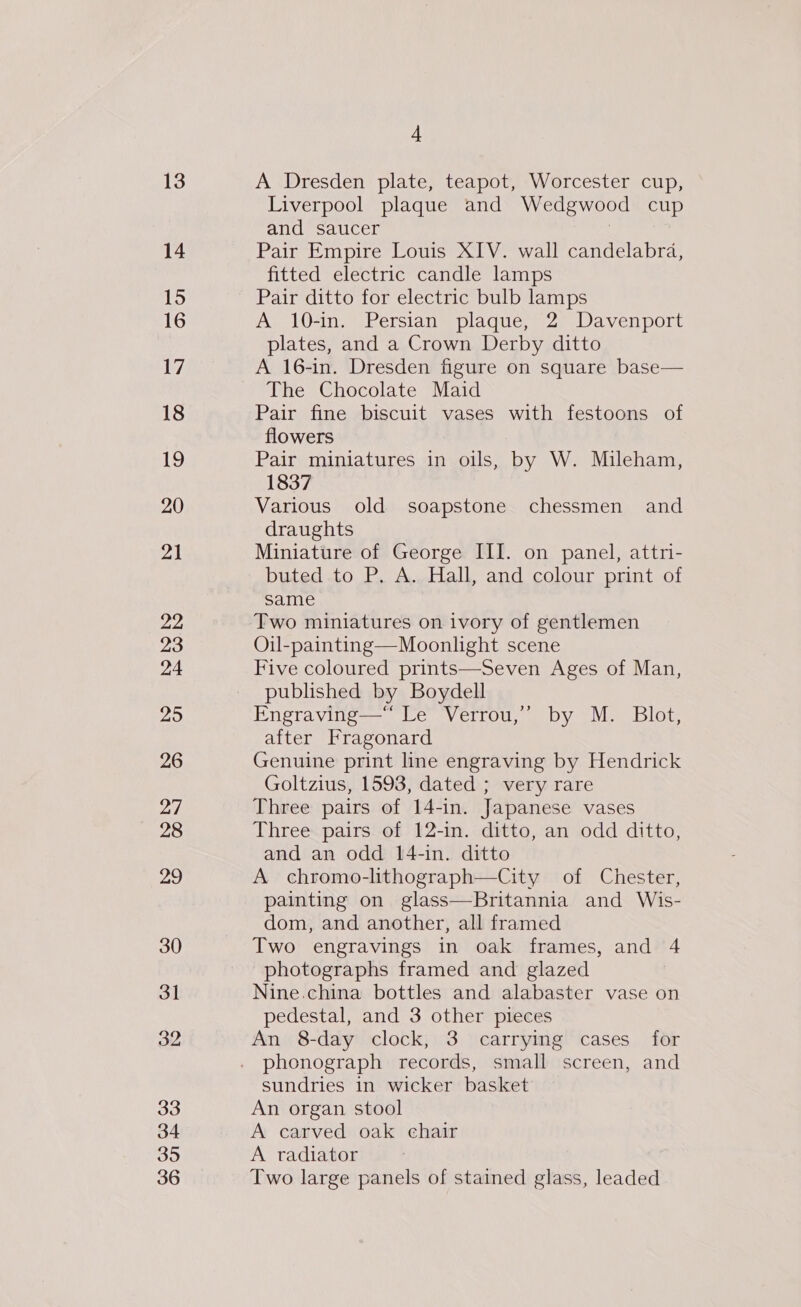 13 14 15 16 17 18 19 20 21 22 23 24 25 26 27 28 29 30 31 32 33 34 35 36 4 A Dresden plate, teapot, Worcester cup, Liverpool plaque and Wedgwood cup and saucer | Pair Empire Louis XIV. wall candelabra, fitted electric candle lamps Pair ditto for electric bulb lamps A 10-in. Persian plaque, 2 Davenport plates, and a Crown Derby ditto A 16-in. Dresden figure on square base— The Chocolate Maid Pair fine biscuit vases with festoons of flowers Pair miniatures in oils, by W. Mileham, 1837 Various old soapstone chessmen and draughts Miniature of George III. on panel, attri- buted to P. A. Hall, and colour print of same Two miniatures on ivory of gentlemen Oil-painting—Moonlight scene Five coloured prints—Seven Ages of Man, published by Boydell Engraving—“ Le Verrou,’ by M. Blot, after Fragonard Genuine print line engraving by Hendrick Goltzius, 1593, dated ; very rare Three pairs of 14-in. Japanese vases Three pairs of 12-in. ditto, an odd ditto, and an odd 14-in. ditto A chromo-lithograph—City of Chester, painting on glass—Britannia and Wis- dom, and another, all framed Two engravings in oak frames, and 4 photographs framed and glazed Nine.china bottles and alabaster vase on pedestal, and 3 other pieces An 8-day clock, 3 carrying cases for phonograph records, small screen, and sundries in wicker basket An organ stool A carved oak chair A radiator Two large panels of stained glass, leaded