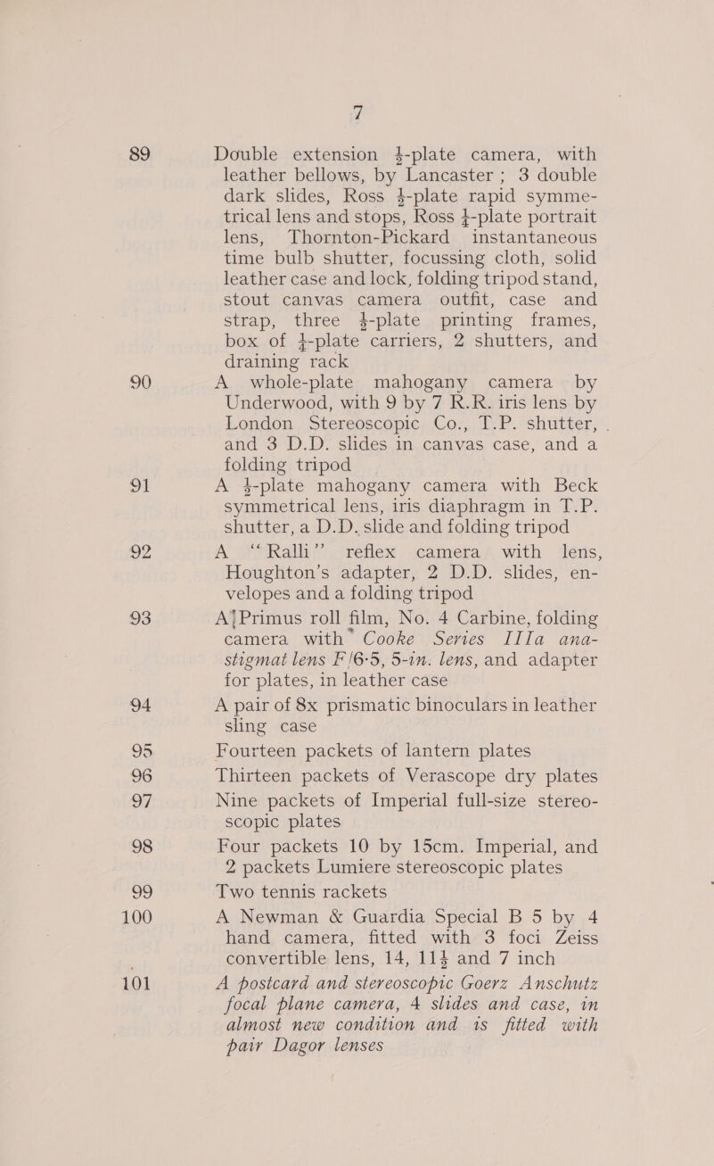 89 90 pu 92 93 94 95 96 97 98 ve 100 101 7 Double extension 4-plate camera, with leather bellows, by Lancaster ; 3 double dark slides, Ross $-plate rapid symme- trical lens and stops, Ross 4-plate portrait lens, Thornton-Pickard instantaneous time bulb shutter, focussing cloth, solid leather case and lock, folding tripod stand, stout canvas camera outfit, case and strap, three 4-plate printing frames, box of }-plate carriers, 2 shutters, and draining rack A whole-plate mahogany camera by Underwood, with 9 by 7 R.R. iris lens by bongdon. Stereoscopic. Cos, Ie P. shtitter,. and 3 D).D&gt; slides.im..canvas case, and a folding tripod A 4-plate mahogany camera with Beck symmetrical lens, iris diaphragm in T.P. shutter, a D.D. slide and folding tripod A “Ralh” reflex camera with lens, Houghton’s adapter, 2 D.D. slides, en- velopes and a folding tripod A’ Primus roll film, No. 4 Carbine, folding camera with’ Cooke Series IIIa ana- stigmat lens F'/6-5, 5-1n. lens, and adapter for plates, in leather case A pair of 8x prismatic binoculars in leather sling case Fourteen packets of lantern plates Thirteen packets of Verascope dry plates Nine packets of Imperial full-size stereo- scopic plates Four packets 10 by 15cm. Imperial, and 2 packets Lumiere stereoscopic plates Two tennis rackets A Newman &amp; Guardia Special B 5 by 4 hana, camera, fitted’ with-3 foci Zeiss convertible lens, 14, 114 and 7 inch A postcard and stereoscopic Goerz Anschutz focal plane camera, 4 slides and case, in almost new condition and 1s fitted with paiy Dagor lenses