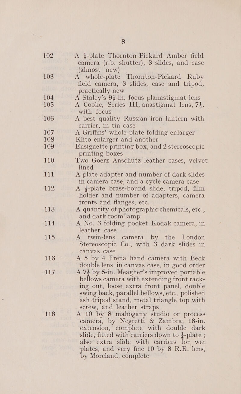 103 104 105 106 107 108 109 110 111 112 113 114 115 116 117 118 8 A 4-plate Thornton-Pickard Amber field camera (r.b. shutter), 3 slides, and case (almost new) A whole-plate Thornton-Pickard Ruby field camera, 3 slides, case and tripod, practically new A Staley’s 94-in. focus planastigmat lens A Cooke, Series III, anastigmat lens, 73, with focus A best quality Russian iron lantern with carrier, in tin case A Griffins’ whole-plate folding enlarger Klito enlarger and another Ensignette printing box, and 2 stereoscopic printing boxes Two Goerz Anschutz leather cases, velvet lined A plate adapter and number of dark slides in camera case, and a cycle camera case A 4-plate brass-bound slide, tripod, film holder and number of adapters, camera fronts and flanges, etc. A quantity of photographic chemicals, etc., and dark room lamp A No. 3 folding pocket Kodak camera, in leather case A twin-lens camera by the London Stereoscopic Co., with 3 dark slides in canvas case A 5 by 4 Frena hand camera with Beck double lens, in canvas case, in good order A 7% by 5-in. Meagher’s improved portable bellows camera with extending front rack- ing out, loose extra front panel, double swing back, parallel bellows, etc., polished ash:tripod stand, metal triangle top with screw, and leather straps A 10 by 8 mahogany studio or process camera, by Negretti &amp; Zambra, 18-in. extension, complete with double dark shide, fitted with carriers down to 4-plate ; also’ extra slide with carriers for wet plates, and very fine 10 by 8 R.R. lens, by Moreland, complete