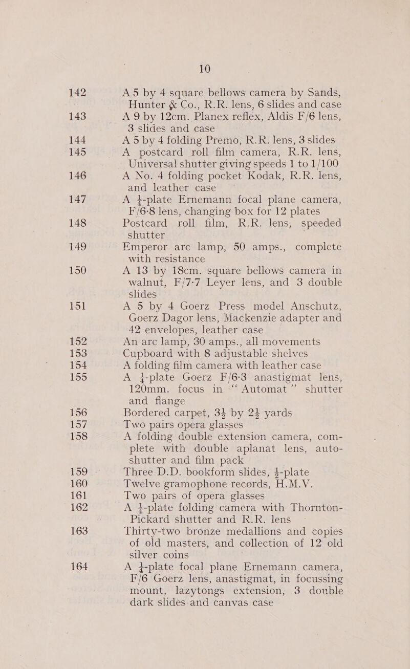 142 143 144 145 146 147 148 149 150 151 152 153 154 155 156 157 158 159 160 161 162 163 164 10 A5 by 4 square bellows camera by Sands, Hunter &amp; Co., R.R. lens, 6 slides and case A 9 by 12cm: Planex reflex,:Aldis F/6 lens, 3 slides and case A 5 by 4 folding Premo, R.R. lens, 3 slides A postcard roll film camera, R.R. lens, Universal shutter giving speeds 1 to 1/100 A No. 4 folding pocket Kodak, R.R. lens, an leather case A }-plate Ernemann focal plane camera, F/6- ‘8 lens, changing box for 12 plates Postcard roll flee Ketenis sspecced shutter Emperor arc lamp, 50 amps., complete with resistance A 13 by 18cm. square bellows camera in walnut, F/7-7 Leyer lens, and 3 double shdes A 5 by 4 Goerz Press model Anschutz, Goerz Dagor lens, Mackenzie adapter and 42 envelopes, leather case An arc lamp, 30 amps., all movements Cupboard with 8 adjustable shelves A folding film camera with leather case A +-plate Goerz F/6:3 anastigmat lens, 120mm. focus jin) Automat ~~ shutter and flange Bordered carpet, 34 by 24 yards Two pairs opera glasses A folding double extension camera, com- plete with double aplanat lens, auto- shutter and film pack Three D.D. bookform slides, $-plate Twelve gramophone records, H.M.V. tate pairs of opera glasses A 4-plate folding camera with Thornton- Pickard shutter and R.R. lens Thirty-two bronze medallions and copies of old masters, and collection of 12 old ee coins A 4-plate focal plane Ernemann camera, F/6 Goerz lens, anastigmat, in focussing mount, lazytongs extension, 3 double dark slides and canvas case