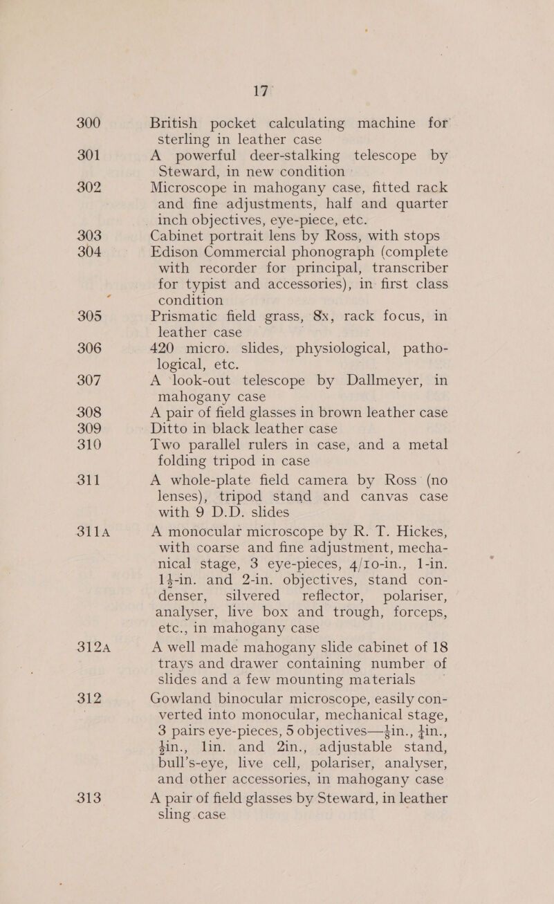 300 301 302 303 304 305 306 307 308 309 310 oll SLA PAA 312 313 lat British pocket calculating machine for sterling in leather case A powerful deer-stalking telescope by Steward, in new condition ° Microscope in mahogany case, fitted rack and fine adjustments, half and quarter Cabinet portrait lens by Ross, with stops Edison Commercial phonograph (complete with recorder for principal, transcriber for typist and accessories), in first class condition Prismatic field grass, 8x, rack focus, in leather case 420 micro. slides, physiological, patho- logical, etc. A ‘look-out. telescope by Dallmeyer, in mahogany case A pair of field glasses in brown leather case Ditto in black leather case Two parallel rulers in case, and a metal folding tripod in case A whole-plate field camera by Ross’ (no lenses), tripod stand and canvas case with 9 D.D. slides A monocular microscope by R. T. Hickes, with coarse and fine adjustment, mecha- nical stage, 3 eye-pieces, 4/Io-in., l-in. 1$-in. and 2-in. objectives, stand con- denser, silvered_ reflector, polariser, analyser, live box and trough, forceps, etc., in mahogany case A well made mahogany slide cabinet of 18 trays and drawer containing number of slides and a few mounting materials Gowland binocular microscope, easily con- verted into monocular, mechanical stage, 3 pairs eye-pieces, 5 objectives—4in., tin., 4in., lin. and 2in., adjustable stand, bull’s-eye, live cell, polariser, analyser, and other accessories, in mahogany case A pair of field glasses by Steward, in leather sling case .