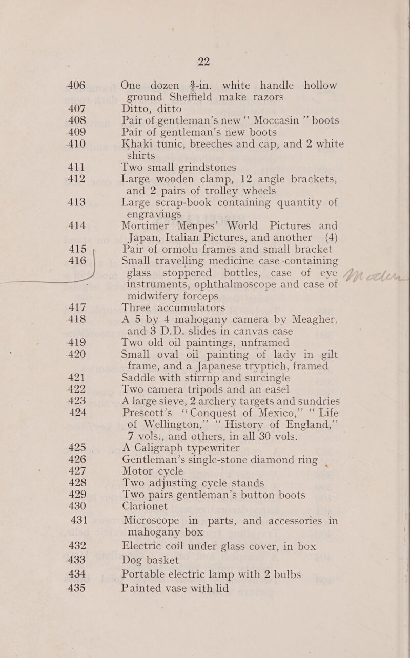A06 407 408 409 A10 411 A412 413 414 Asa, 416 | RO ae 417 418 419 420 421 422 423 424 425 | 426 427 428 429 430 431 432 433 434 435 22 One dozen 32-in. white handle hollow ground Sheffield make razors Ditto, ditto Pair of gentleman’s new “‘ Moccasin ”’ boots Pair of gentleman’s new boots Khaki tunic, breeches and cap, and 2 white shirts Two small grindstones Large wooden clamp, 12 angle brackets, and 2 pairs of trolley wheels Large scrap-book containing quantity of engravings Mortimer Menpes’ World Pictures and Japan, Italian Pictures, and another (4) Pair of ormolu frames and small bracket Small travelling medicine case containing glass stoppered bottles, case of eye instruments, ophthalmoscope and case of © midwifery forceps Three accumulators A 5 by 4 mahogany camera by Meagher, and 3 D.D. slides in canvas case Two old oil paintings, unframed Small oval oil painting of lady in gilt frame, and a Japanese tryptich, framed Saddle with stirrup and surcingle Two camera tripods and an easel A large sieve, 2 archery targets and sundries Prescot:sia- Conquestaot sNexico, | “Lite of Wellington,” “ History of England,” 7 vols., and others, in all 30 vols. A Caligraph typewriter Gentleman’s single-stone diamond ring | Motor cycle Two adjusting cycle stands Two, pairs gentleman’s button boots Clarionet Microscope in parts, and accessories in mahogany box Electric coil under glass cover, in box Dog basket Painted vase with lid