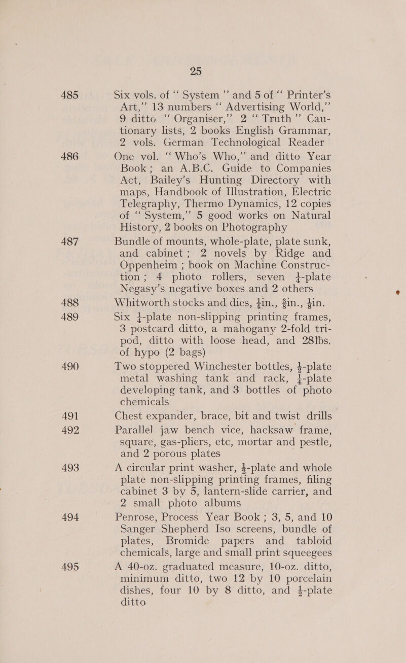 485 486 487 488 489 490 AQ] 492 493 494 495 25 Six vols. of “‘ System ”’ and 5 of “‘ Printer’s Art,” 13 numbers “ Advertising World,”’ o ditte-“‘\Organiser,”’ 2° Truth “ Cau- tionary lists, 2 books English Grammar, 2 vols. German Technological Reader One vol. “‘ Who’s Who,’ and ditto Year Book; an A.B.C. Guide to Companies Act, Bailey’s Hunting Directory with maps, Handbook of Ilustration, Electric Telegraphy, Thermo Dynamics, 12 copies of “‘ System,”’ 5 good works on Natural History, 2 books on Photography Bundle of mounts, whole-plate, plate sunk, and cabinet; 2 novels by Ridge and Oppenheim ; book on Machine Construc- tion; 4 photo rollers, seven 4-plate Negasy’s negative boxes and 2 others Whitworth stocks and dies, fin., #in., din. Six 4-plate non-slipping printing frames, 3 postcard ditto, a mahogany 2-fold tri- pod, ditto with loose head, and 28iIbs. of hypo (2 bags) Two stoppered Winchester bottles, 4-plate metal washing tank and rack, 4-plate developing tank, and 3 bottles of photo chemicals Chest expander, brace, bit and twist drills Parallel jaw bench vice, hacksaw frame, square, gas-pliers, etc, mortar and pestle, and 2 porous plates A circular print washer, $-plate and whole plate non-slipping printing frames, filing cabinet 3 by 5, lantern-slide carrier, and 2 small photo albums Penrose, Process Year Book; 3, 5, and 10 Sanger Shepherd Iso screens, bundle of plates, Bromide papers and_ tabloid chemicals, large and small print squeegees A 40-0z. graduated measure, 10-o0z. ditto, minimum ditto, two 12 by 10 porcelain dishes, four 10 by 8 ditto, and 4-plate ditto