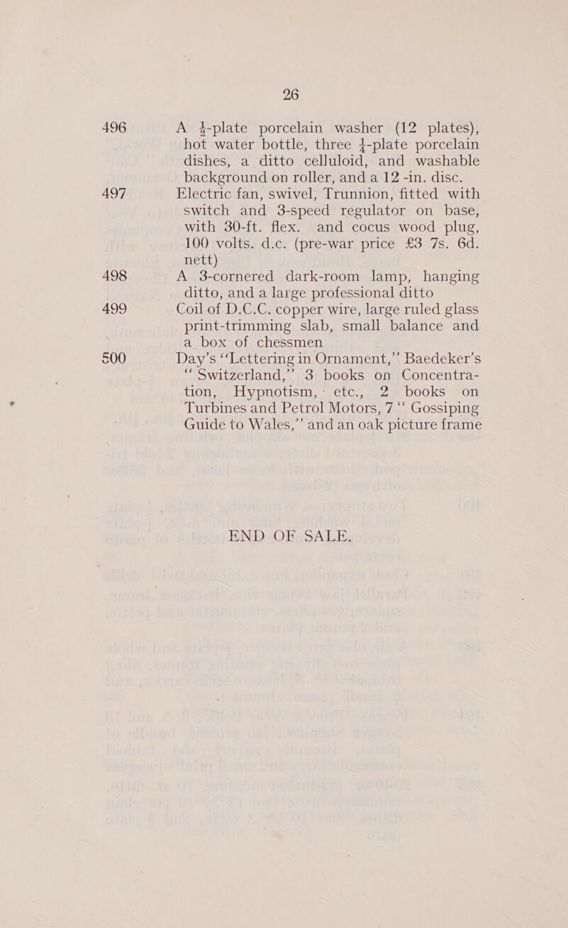 496 497 498 499 500 26 A 4-plate porcelain washer (12 plates), hot water bottle, three 4-plate porcelain dishes, a ditto celluloid, and washable background on roller, and a 12 -in. disc. Electric fan, swivel, Trunnion, fitted with switch and 3-speed regulator on base, with 30-ft. flex. and cocus wood plug, 100 volts. d.c. (pre-war price £3 7s. 6d. nett) A 3-cornered dark-room lamp, hanging ditto, and a large professional ditto Coil of D.C.C. copper wire, large ruled glass print-trimming slab, small balance and a box of chessmen Day’s ‘‘Lettering in Ornament,”’ Baedeker’s “ Switzerland,’ 3 books on Concentra- (100 LL y pnotisin.. eic, waza DOOKS Fon Turbines and Petrol Motors, 7 “ Gossiping Guide to Wales,” and an oak picture frame END OF SALE.