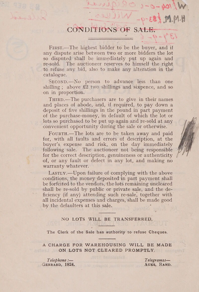 A SO SOV Lat I oe RS m. M 4 CONDITIONS: OF SALE mm, X fo, “a me é First.—The highest bidder to bertie i and if any dispute arise between two or more bidders the lot so disputed shall be immediately put up again and te-sold. The auctioneer reserves to himself the right to refuse any bid, also to make any alteration in the catalogue. SECOND.—No person to advance less than one shilling ; above £2 two shillings and sixpence, and so on in proportion. Tuirp.—The purchasers are to give in their names and places of abode, and, if required, to pay down a deposit of five shillings in the pound in part payment of the purchase-money, in default of which the lot or lots so purchased to be put up again and re-sold at any convenient opportunity during the sale or otherwise. FourtH.—The lots are to be taken away and paid for, with all taults and errors of description, at the buyer's expense and risk, on the day immediately following sale. The auctioneer not being responsible for the correct description, genuineness or authenticity of, or any fault or defect in any lot, and making no warranty whatever. Last_y.—Upon failure of complying with the above conditions, the money deposited in part payment shall be forfeited to the vendors, the lots remaining uncleared Shall be re-sold by public or private sale, and the de- ficiency (if any) attending such re-sale, together with all incidental expenses and charges, shall be Bs good by the defaulters at this sale.  NO LOTS WILL BE TRANSFERRED. -  The Clerk of the Sale has authority to refuse Cheques. A CHARGE FOR WAREHOUSING WILL BE MADE ON LOTS NOT CLEARED PROMPTLY. Telephone :— Telegrams i— “GERRARD, 1824, AUKS, RAND.