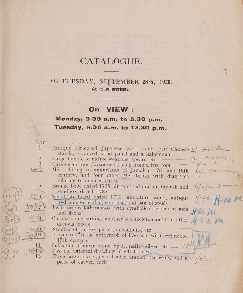 CATALOGUE. ene On TUESDAY, SEPTEMBER 28th, 1920. At 12.30 precisely. ——— On VIEW : Monday, 9:30 a.m. to 5.30 p.m. Tuesday, 9.30 a.m. to 12.30 p.m. a _—— 1 Antique decorated Japanese sword rack, pair Chinese ie ottte.__ stands, a carved wood panel and a kakemono  : : frepw“es . 2 Large bundle of native weapons, spears, etc. ——--~—— SD ee a he © ~~ 2 . - = al CA ity e Pa Sie, 3 Curious antique Japanese carving from a tree root of Q 2o\-4\ MS. relating to annuitants of Jamaica, 17th and 18th Bof- Atiote, century, and four other MS. books with diagrams / + relating to medical cases Faye Bronze bowl dated 1735, ditto stand and an inkwell and hp ~~ SEO sandbox dated 1787 ge : Small steelyard dated 1730, miniature wand, antique i/: 1s] 6 = KR ve hydrometer in shagreen case, and pair of steels Two curious ki and fishes : Curious stone carving, another of a skeleton and four other A Fr LA at CUr1OUS pleces — , Number of pottery pieces, medallions, etc. aes mee  akemonos, with symbolical letters of men Hin MA ‘ Prayer roll’in the autograph of Lyeyasu, with certificate, \ W  17th century ‘s a R A pe ~ a 1 Collection of uncut stone, opals, native silver, etc. — /O/-\/7--? y Ao) 6-12) Two old Oriental drawings in gilt {TAMES ory, semananeston mer 1S Three large tassie gems, leaden amulet; ten séals\’and a — / Af ih piece of carved cork