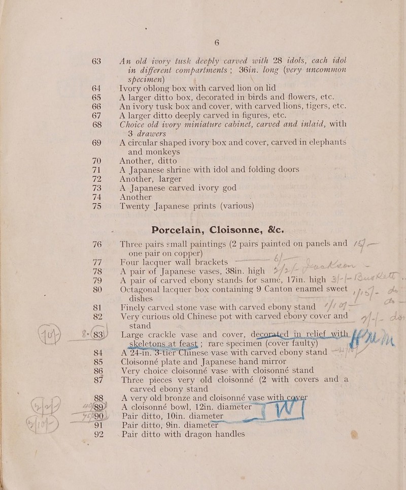 63 An old ivory tusk deeply carved with 28 idols, each idol in different compartments ; 36in. long (very uncommon specimen) 64 Ivory oblong box with carved lion on lid 65 A larger ditto box, decorated in birds and flowers, etc. 66 An ivory tusk box and cover, with carved lions, tigers, etc. 67 A larger ditto deeply carved in figures, etc. 68 Choice old wory miniature cabinet, carved and imlatd, with 3 drawers 69 A circular shaped ivory box and cover, carved 1n elephants and monkeys 70 Another, ditto 71 A Japanese shrine with idol and folding doors 72 Another, larger 73 A Japanese carved ivory god 74 Another 75 Twenty Japanese prints (various) Porcelain, Cloisonne, &amp;c. 76. Three pairs small paintings (2 pairs painted on panels and /4/ — one pair on copper) a | ay Four lacquer wall brackets é 78 A pair lof Japanese vases, 38in. high 2? f', ciel | 79 A pair of carved ebony stands for same, 17in. high 3/-(~! 80 Octagonal lacquer box containing 9 Canton enamel sweet ed ow! dishes “wees dha: os Sl Finely carved stone vase with carved ebony s stand ‘}4 Of — we 82 Very curious old Chinese pot with carved ebony cover and at stand ?*(83)) Large crackle vase and cover, decorated in relief am Kia.) skeletons. at, feast; rare specimen (cover faulty) LIA. 84 A 24-n. o-tler Cheese vase with carved ebony stand 85 Cloisonné plate and Japanese hand mirror 86 Very choice cloisonné vase with cloisonné stand 87 Three pieces very old cloisonné (2 with covers and a carved ebony stand 88 A very old bronze and cloisonné vase wit &lt; rg9) A cloisonné bowl, 12in. diameter ~~? ~ ¥Sh9Q% Pair ditto, 10in. diameter “91 —“~Pair ditto, 9in. diameter ~ 92 Pair ditto with dragon handles