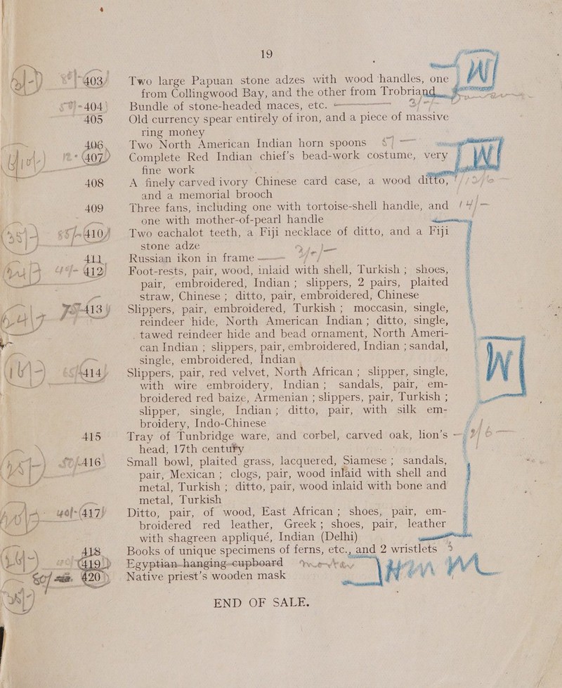 Seay ee ation cane #) f -) -Y'403/ Two large Papuan stone adzes with wood ‘handles, one | WI ) y | from Collingwood Bay, and the other from TrobriaQtacdR ae : G)= 404 | Bundle of stone-neaded maces, etc. ———— oo LA 405 Old currency spear entirely of iron, and a piece of massive ring money  : a 406, Two North American Indian horn spoons pert, a. vo |} '&amp;*@0Z Complete Red Indian chief’s bead-work costume, very &gt; —. fine work eee pooee 408 A finely carved ivory Chinese card case, a wood ditto, ’ and a memorial brooch , 409 Three fans, including one with tortoise-shell handle, and /4/= ~ Pant one with mother-of-pearl handle lb lanes \ ¢§/-410) Two cachalot teeth, a Fipt necklace of ditto, and a Fiji i tha stone adze orks pe ia 411 Russian ikon in frame ——— ; HW) {f= 412): Foot-rests, pair, wood, inlaid with shell, Turkish; shoes, = —— pair, embroidered, Indian ; slippers, 2 pairs, plaited | oo straw, Chinese ; ditto, pair, embroidered, Chinese i y| For Als) Slippers, pair, embroidered, Turkish ; moccasin, single, | \7 ‘ id reindeer ‘hide, North. American Indian ; ditto,,single, 4 — -tawed reindeer hide and bead ornament, North Ameri- 3 can Indian ; slippers, pair, embroidered, Indian ; sandal, \ ,&gt; single, embroidered, Indian . : f\ —) S414, | Slippers, pair, red velvet, North African ; slipper, single, oe with wire embroidery, Indian ; sandals, pair, em- broidered red baize, Armenian ; slippers, pair, Turkish ; slipper, single, Indian; ditto, pair, with silk em- broidery, Indo-Chinese  ; 415 Tray of Tunbridge ware, and corbel, carved oak, lion’s —; 77 \ head, 17th centufy Pop igs | 7) £0/A16 Small bowl, plaited grass, lacquered, Siamese ; sandals, % j- - pair, Mexican ; clogs, pair, wood inlaid with shell and —— metal, Turkish ; ditto, pair, wood inlaid with bone and    metal, Turkish Ditto, pair, of wood, Fast African; shoes, pair, em- broidered red leather, Greek; shoes, pair, leather | with shagreen appliqué, Indian (Delhi) , i Books of unique specimens of ferns, etc., and 2 wristlets Egyptian-hanging-cupboard Wed bay He Aj A\  Native priest’s wooden mask  END OF SALE.