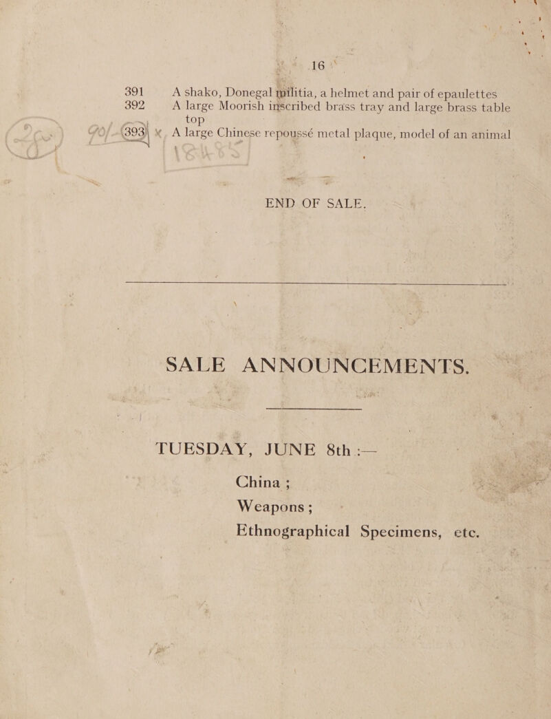 ; 16 + 391 A shako, Donegal militia, a helmet and pair of epaulettes 392 A large Moorish inscribed brass tray and large brass table es, top 393) « A large Chinese repoussé metal plaque, model of an animal END OF SALE.  SALE ANNOUNCEMENTS. TUESDAY, JUNE 8th :— China ; Weapons ; Ethnographical Specimens, ete.