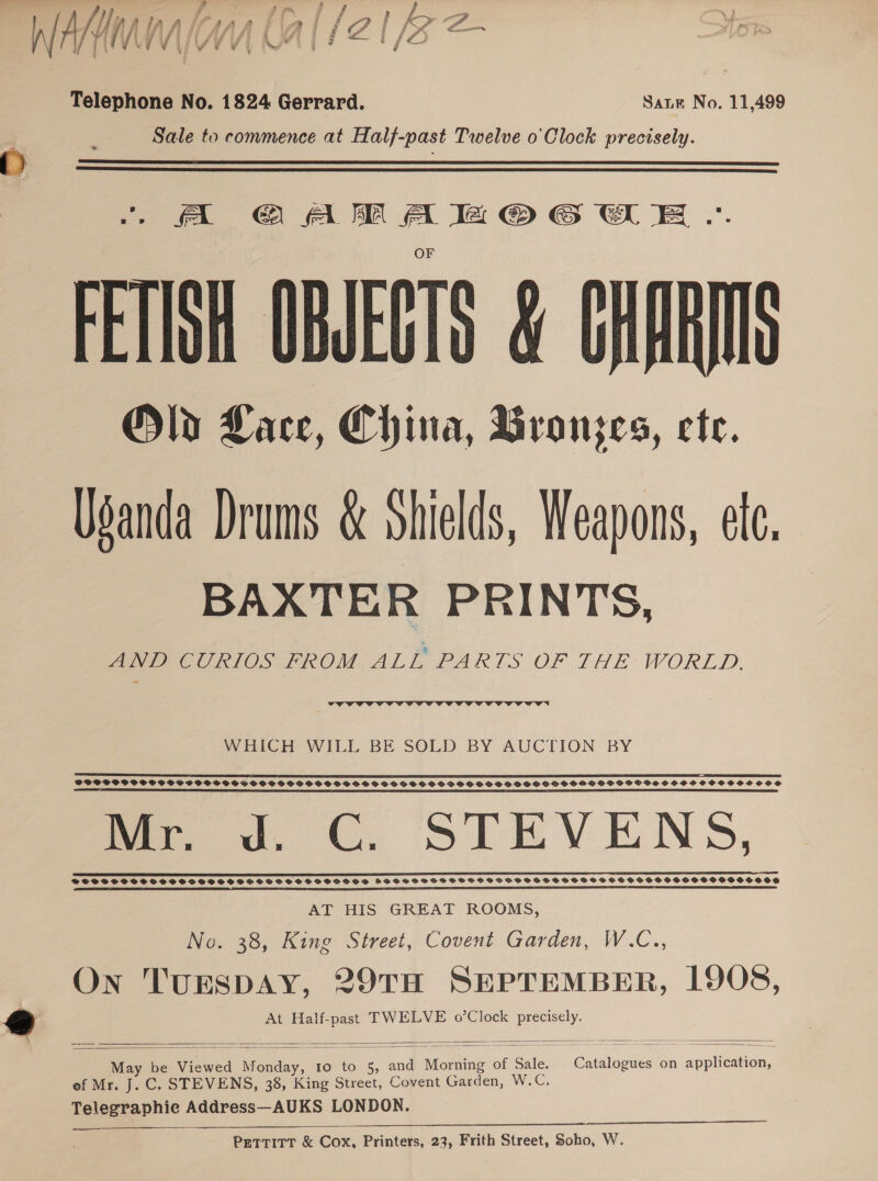 Telephone No. 1824 Gerrard. Sate No. 11,499 Sale to commence at Half-past Twelve o' Clock precisely.   |. -« GO AM A a @© GWE .. FETISH OBJECTS &amp; CHARIIS Ola Lace, China, Bronjzes, ete. Usanda Drums &amp; Shields, Weapons, etc. BAXTER PRINTS, AND CURIOS FROM ALL PARTS OF THE WORLD,  WHICH WILL BE SOLD BY AUCTION BY TC EST “DET EPL L DI 8 ES BOF OI EE A I EE FIO I PT EE BEIT OE E BO ELSE TEE LC LICE. SEEDED ELIE LE LG POPTPP POPP OPSSCSSOOPCVCPSSVOSPHOSOVSGSOCSOGSS SP PSSSBOVSOSOGSGSDGSPSHSSGHSHSVHHSPGOGVWVSHGSHSHSHOSCOCOS OOS Mr. Jd. C. STEVENS, SCE TEE EEE ES SEE ET EEE EEE EEE EEE EEE AT HIS GREAT ROOMS, No. 38, King Street, Covent Garden, W.C.., On TUESDAY, 29TH SEPTEMBER, 1908, At Half-past TWELVE o’Clock ae   May be Viewed ies dy, 1o to 5, and Morning of Sale. Casdtomies on eee ef Mr. J. C. STEVENS, 38, King Street, Covent Garden, W.C, Telegraphie Address—AUKS LONDON. —-——_——_   Pettitt &amp; Cox, Printers, 23, Frith Street, Soho, W.