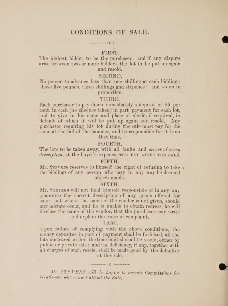 CONDITIONS OF SATE. —--—:0:  FIRST. The highest bidder to be the purchaser ; and if any dispute arise between two or more bidders, the lot to be put up again and resold. SECOND. No person to advance less than one shilling at each bidding ; above five pounds, three shillings and sixpence; and so on in proportion. THIRD, Fach purchaser to pay down immediately a deposit of 25 pe cent. in cash (no cheques taken) in part payment for each lot, and to give in his name and place of abode, if required, in default of which it will be put up again and resold. Any purchaser requiring his lot during the sale must pay for the same at the fall of the hammer, and be responsible for it from that time. FOURTH. The lots to be taken away, with all faults and errors of every description, at the buyer’s expense, THE DAY AFTER THE SALE. FIFTH. Mr. Stevens reserves to himself the right of refusing to take the biddings of any person who may in any way be deemed objectionable. SIXTH. Mr. Stevens will not hold himself responsible or in any way euarantee the correct description of any goods offered for sale; but where the name of the vendor is not given, should any mistate occur, and he is unable to obtain redress, he will disclose the name of the vendor, that the purchaser may write and explain the cause of complaint, LAST. Upon failure of complying with the above conditions, the money deposited in part of payment shall be forfeited, all the lots uncleared within the time limited shall be resold, either by public or private sale ; and the deficiency, if any, together with ali charges of such resale, shall be made good by the defaulter at this sale.  ~§ Oo te ee ee ee Mr, STEVENS will be happy to execute Commissions for (rentlemen who cannot attend the Sale, -  
