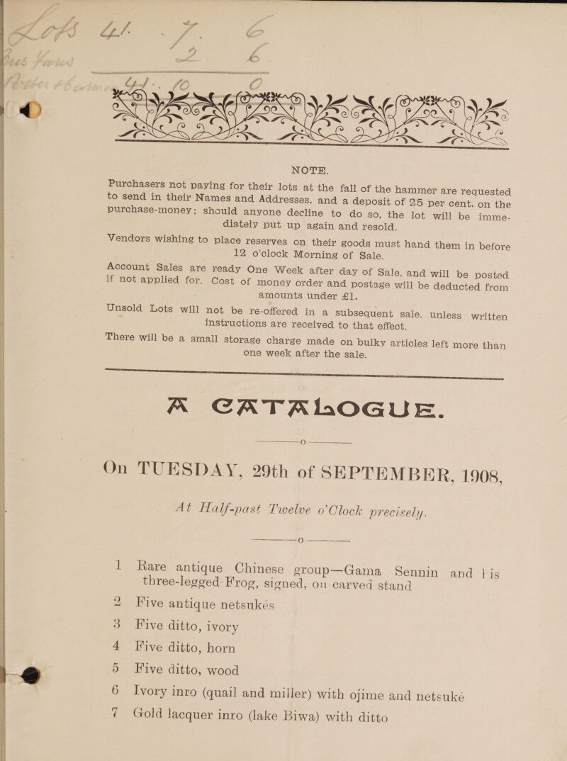  Vendors wishing to place reserves on their goods must hand them in before 12 o’clock Morning of Sale. Account Sales are ready One Week after day of Sale, and will be posted if not applied for. Cost of money order and postage will be deducted from amounts under £1. Unsold Lots will not be re-offered in a subsequent sale, unless written ; instructions are received to that effect. There will be a small storage charge made on bulky articles left more than one week after the sale.  K CATALOGUE.  On TUESDAY, 29th of SEPTEMBER, 1908, At Half-past Twelve o’Clock precisely. faa 1 Rare antique Chinese group—Gama Sennin and }is three-legged Frog, signed, on carved stand 2 Five antique netsukés 3 Five ditto, ivory 4 Five ditto, horn 5 Five ditto, wood 6 Ivory inro (quail and miller) with ojime and netsuke 7 Gold Jacquer inro (lake Biwa) with ditto