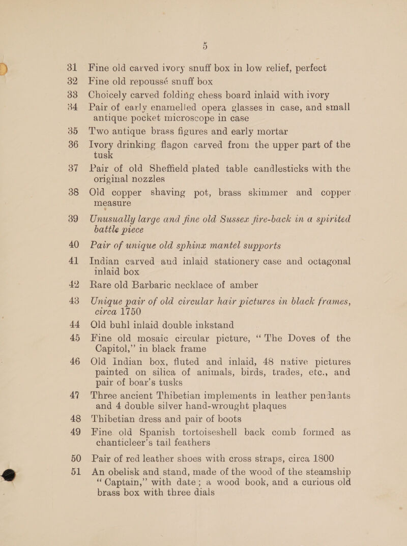 31 32 o3 34 30 36 3” 38 39 40 41 42 43 i4 45 46 48 49 50 51 5 Fine old carved ivory snuff box in low relief, perfect Fine old repoussé snuff box Choicely carved folding chess board inlaid with ivory Pair of early enamelled opera glasses in case, and small antique pocket microscope in case Two antique brass figures and early mortar Ivory drinking flagon carved from the upper part of the tusk Pair of old Sheffield plated table candlesticks with the original nozzles Old copper shaving pot, brass skimmer and copper measure Unusually large and fine old Sussex fire-back wn a sprrited battle prece Pair of unique old sphinz mantel supports Indian carved and inlaid stationery case and octagonal inlaid box Rare old Barbaric necklace of amber Unique pair of old circular hawr pictures in black frames, cerca 1750 Old buhl inlaid double inkstand Fine old mosaic circular picture, ‘‘The Doves of the Capitol,” in black frame Old indian box, fluted and inlaid, 48 native pictures painted on silica of animals, birds, trades, etc., and pair of boar’s tusks Three ancient Thibetian implements in leather pendants and 4 double silver hand-wrought plaques Thibetian dress and pair of boots Fine old Spanish tortoiseshell back comb formed as chanticleer’s tail feathers Pair of red leather shoes with cross straps, circa 1800 An obelisk and stand, made of the wood of the steamship “ Captain,’ with date; a wood book, and a curious old brass box with three dials