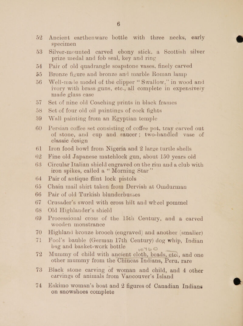 61 62 63 64 65 66 67 68 69 70 72 13 74 6 Ancient earthenware bottle with three necks, early specimen Silver-mounted carved ebony stick, a Scottish silver prize medal and fob seal, key and ring Pair of old quadrangle soapstone vases, finely carved Bronze figure and bronze and marble Roman Jamp Well-made model of the clipper “‘ Swallow,’ in wood and ivory with brass guns, etc., all complete in expensively made glass case Set of nine old Coaching prints in black frames Set of four old oil paintings of cock fights Wall painting from an Egyptian temple Persian coffee set consisting of coffee pot, tray carved out of stone, and cup and. saucer; two-handled vase of classic design Iron food bow! from Nigeria and 2 large turtle shells Fine old Japanese matchlock gun, about 150 years old Circular Italian shield engraved on the rim anda club with iron spikes, called a ‘‘ Morning Star”’ Pair of antique flint lock pistols Chain mail shirt taken from Dervish at Omdurman Pair of old Turkish blunderbusses Crusader’s sword with cross hilt and wkeel pommel Old Highlander’s shield Processional cross of the 15th Century, and a carved wooden monstrance Highland bronze brooch (engraved) and another (smaller) Fool’s bauble (German 17th Century) dog whip, Indian bag and basket-work bottle nee Mummy of child with ancient cloth, beads, etc), and one other mummy from the Chincas Indians, Peru, rare  Black stone carving of woman and child, and 4 other carvings of animals from Vancouver’s Island Kskimo woman’s boat and 2 figures of Canadian Indians on snowshoes complete  