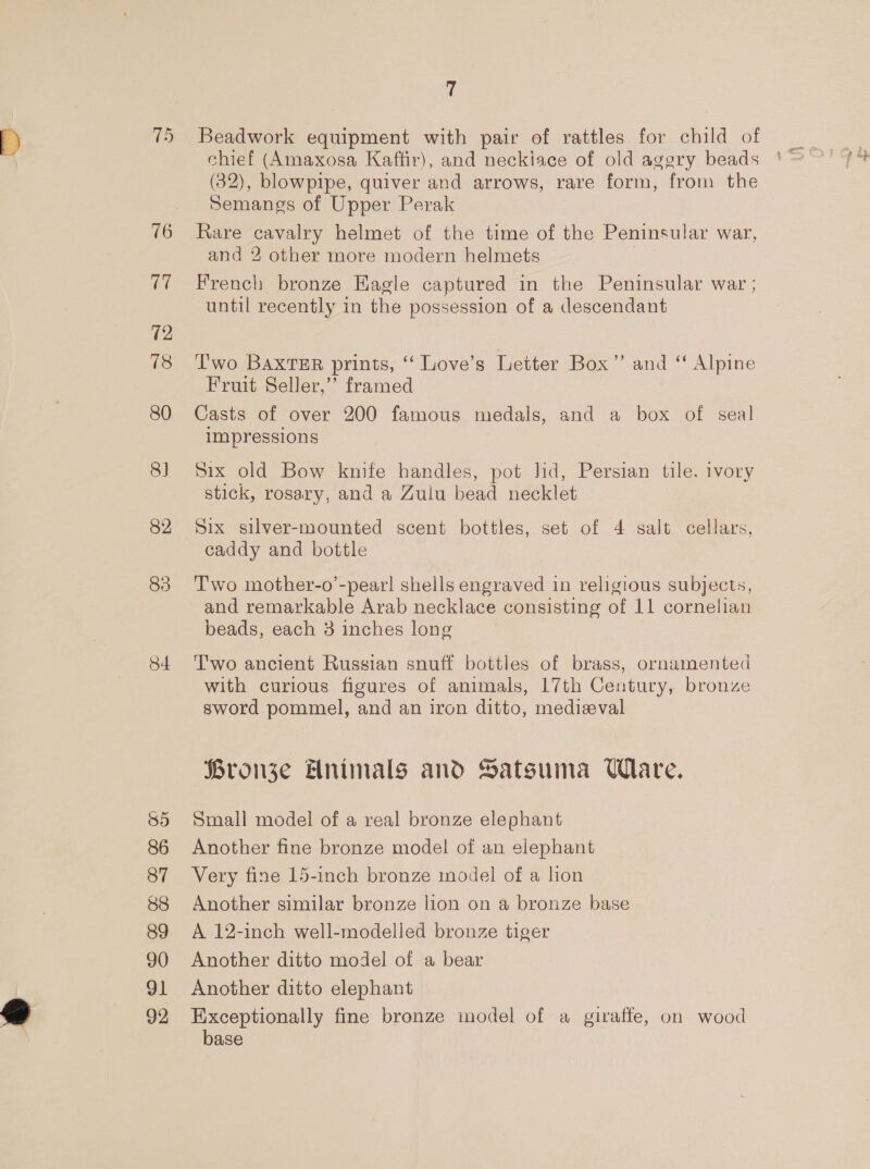 16 7 72 18 80 8) 82 84 86 87 88 89 90 91 92 is Beadwork equipment with pair of rattles for child of chief (Amaxosa Kaffir), and neckiace of old aggry beads (32), blowpipe, quiver and arrows, rare form, from the Semangs of Upper Perak Rare cavalry helmet of the time of the Peninsular war, and 2 other more modern helmets French bronze Kagle captured in the Peninsular war ; until recently in the possession of a descendant ‘Two BAxTER prints, ‘‘ Love’s Letter Box’”’ and ‘ Alpine Fruit Seller,’’ framed Casts of over 200 famous medals, and a box of seal impressions Six old Bow knife handles, pot lid, Persian tile. ivory stick, rosary, and a Zulu bead necklet Six silver-mounted scent bottles, set of 4 salt cellars, caddy and bottle T'wo mother-o’-pear! shells engraved in religious subjects, and remarkable Arab necklace consisting of 11 cornelian beads, each 3 inches long Two ancient Russian snuff bottles of brass, ornamented with curious figures of animals, 17th Century, bronze sword pommel, and an iron ditto, medieval Bronze Hnimals and Satsuma UWlare. Small model of a real bronze elephant Another fine bronze model of an elephant Very fine 15-inch bronze model of a lion Another similar bronze lion on a bronze base A 12-inch well-modelled bronze tiger Another ditto model of a bear Another ditto elephant Exceptionally fine bronze model of a giraffe, on wood base