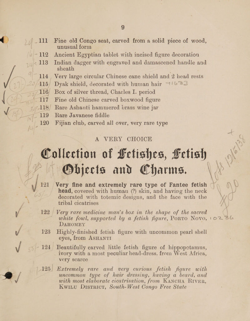 112 1138 114 29/415) F116) 7 */ 120 9 unusual form Ancient Egyptian tablet with incised figure decoration Indian dagger with engraved and damascened handle and sheath Dyak shield, decorated with human hair “t! &amp;°3— Box of silver thread, Charles I. period Fine old Chinese carved boxwood figure Rare Ashanti hammered brass wine jar Rare Javanese fiddle Fijian club, carved all over, very rare type A VERY CHOICE LY | 7 ch 121 ra 122 y/ 123 , Vo xsi 12 1-125] Objects and Charms. Very fine and extremely rare type of Fantee fetish head, covered with human (?) skin, and having the neck decorated with totemic designs, and the face with the Very rare medicine man’s box in the shape of the sacred white fowl, supported by a fetish figure, Porto Novo, DAHOMEY Highly-finished fetish figure with uncommon pearl shell eyes, from ASHANTI Beautifully carved Jittle fetish figure of hippopotamus, ivory with a most peculiar head-dress, from West Africa, very scarce Extremely rare and very curious fetish figure with uncommon type of hair dressing, having a beard, and with most elaborate cicatrisation, from KANCHA RIVER, Kwintvu District, South-West Congo Free State