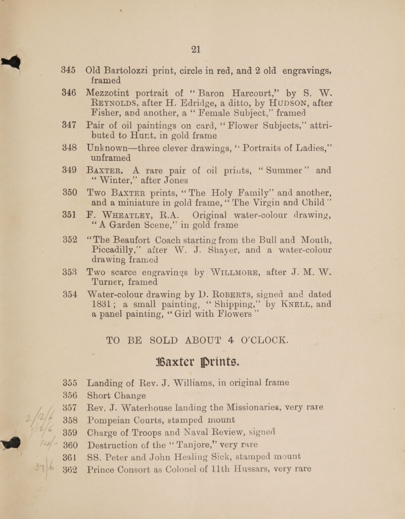 345 346 347 348 349 350 351 352 393 304 355 356 307 358 009 360 361 362 21 Old Bartolozzi print, circle in red, and 2 old engravings, framed Mezzotint portrait of “Baron Harcourt,” by 8. W. REYNOLDS, after H. Edridge, a ditto, by HUDSON, after Fisher, and another, a ‘“‘ Female Subject,” framed Pair of oil paintings on card, ‘‘ Flower Subjects,” attri- buted to Hunt, in gold frame Unknown—three clever drawings, ‘‘ Portraits of Ladies,” unframed ? Baxter. A rare pair of oil priuts, “Summer” and ‘‘ Winter,’ after Jones Two Baxter prints, ‘‘The Holy Family” and another, and a miniature in gold frame, ‘‘ The Virgin and Child”’ F. WHEATLEY, R.A. Original water-colour drawing, ‘““A Garden Scene,’’ in gold frame “The Beaufort Coach starting from the Bull and Mouth, Piccadilly,” after W. J. Shayer, and a water-colour drawing framed T'wo scarce engravings by WILLMORE, alter J. M. W. Turner, framed Water-colour drawing by D. RoBERTs, signed and dated 1831; a small painting, ‘‘ Shipping,” by KNELL, and a panel painting, ‘‘ Girl with Flowers ” TOs SOLD ABOUT 4 O'CLOCK. Baxter Prints. Landing of Rev. J. Williams, in original frame Short Change Rev. J. Waterhouse landing the Missionaries, very rare Pompeian Courts, stamped mount Charge of Troops and Naval Review, signed Destruction of the ‘‘ Tanjore,’’ very rare SS. Peter and John Healing Sick, stamped mount Prince Consort as Colonel of 11th Hussars, very rare